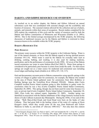 U.S. Bureau of Mines Twin Cities Research Center Property
Ethnographic Resources Study
Page 50
DAKOTA AND OJIBWE RESOURCE USE OVERVIEW
As touched on in an earlier chapter, the Dakota and Ojibwe followed an annual
subsistence cycle that was coordinated with seasonal changes and the availability and
location of resources. The seasonal rotation allowed for the collection and use of plants,
animals, and minerals within their areas of occupation. Recent studies completed for the
NPS explore the complexity of this cycle and the variety of resources used by both the
Dakota and Ojibwe communities of Minnesota and Wisconsin (Zedeño et al. 2001a;
2001b). Due to the limited acreage encompassed by the TCRC property, the following
discussion of traditional resource use by the Dakota and Ojibwe is restricted to those
resources known to be available within the TCRC property.
DAKOTA RESOURCE USE
Water Resources
The primary water resource within the TCRC property is the Coldwater Spring. Water is
one of the natural elements, or forces that the Dakota regard as having spiritual powers
(Eastman 1911:14). While water is used by the Dakota for everyday tasks such as
drinking, cooking, bathing, and washing, it is also used for making medicine,
purification, and in the performance of ceremonies (Leith 1998). All seven of the Dakota
sacred ceremonies use water in some fashion (Red Owl 2005:3). Water from springs is
considered to be particularly pure because it comes from inside the earth. For that reason
springs are sought out as a water source for medicinal and ceremonial uses including
sweat lodges and healing rituals (Zedeño et al. 2001a:107, 110, 117).
Oral and documentary accounts point to Dakota communities using specific springs in the
vicinity of villages to gather water for ceremonies, for example, the Dakota who resided
in the area of Prairie Island gathered water for ceremonies from Mini BoMdota or
Rattling Springs near the Vermillion River (Durand 1994:60). Dakota elder Curtis
Campbell recalled Prairie Island residents going to Mini BoMdota to gather water for
ceremonies when he was a boy (Curtis Campbell, Prairie Island Indian Community,
September 20, 2005). This spring, though, has not been used for some time because it is
now on private land (Curtis Campbell, Prairie Island Indian Community, September 20,
2005; Chris Leith, key cultural expert, September 22, 2005). Another spring was
identified in association with the Dakota inhabitants of the village formerly located on the
shores of Lake Calhoun in present day Minneapolis. During the 1850s, it was said of this
spring: "Both Man-of-the-Clouds and Good Road were born on the banks of Lake
Calhoun. They had great faith in the healing virtues of the water of a spring at Owen
Keegan's claim, which they would come all the way from Redwood and Yellow
Medicine to bathe in, and drink of” (Stevens 1890:163).11
Not only does this citation
11
Owen Keegan's (Kegan) claim was filed on April 2, 1857 and included the SE ¼ of the NE ¼, and the
NE ¼ of the SE ¼ of Section 19 of Township 29N, Range 24W (United States Bureau of Land
Management 1995). These 80 acres are currently bisected by the east-west route of Olson Memorial
 