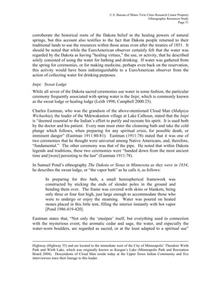U.S. Bureau of Mines Twin Cities Research Center Property
Ethnographic Resources Study
Page 51
corroborate the historical roots of the Dakota belief in the healing powers of natural
springs, but this account also testifies to the fact that Dakota people returned to their
traditional lands to use the resources within those areas even after the treaties of 1851. It
should be noted that while the EuroAmerican observer certainly felt that the water was
regarded by the Dakota as having "healing virtues,” the use, or activity, that he described
solely consisted of using the water for bathing and drinking. If water was gathered from
the spring for ceremonies, or for making medicine, perhaps even back on the reservation,
this activity would have been indistinguishable to a EuroAmerican observer from the
action of collecting water for drinking purposes.
Inipi: Sweat Lodge
While all seven of the Dakota sacred ceremonies use water in some fashion, the particular
ceremony frequently associated with spring water is the Inipi, which is commonly known
as the sweat lodge or healing lodge (Leith 1998; Campbell 2000:25).
Charles Eastman, who was the grandson of the above-mentioned Cloud Man (Mahpiya
Wichashta), the leader of the Mdewakanton village at Lake Calhoun, stated that the Inipi
is “deemed essential to the Indian’s effort to purify and recreate his spirit. It is used both
by the doctor and his patient. Every man must enter the cleansing bath and take the cold
plunge which follows, when preparing for any spiritual crisis, for possible death, or
imminent danger” (Eastman 1911:80-81). Eastman (1911:78) stated that it was one of
two ceremonies that he thought were universal among Native Americans, and, therefore,
“fundamental.” The other ceremony was that of the pipe. He noted that within Dakota
legends and traditions, these two ceremonies were “handed down from the most ancient
time and [were] persisting to the last” (Eastman 1911:78).
In Samuel Pond’s ethnography The Dakota or Sioux in Minnesota as they were in 1834,
he describes the sweat lodge, or “the vapor bath” as he calls it, as follows:
In preparing for this bath, a small hemispherical framework was
constructed by sticking the ends of slender poles in the ground and
bending them over. The frame was covered with skins or blankets, being
only three or four feet high, just large enough to accommodate those who
were to undergo or enjoy the steaming. Water was poured on heated
stones placed in this little tent, filling the interior instantly with hot vapor
[Pond 1986:419-420].
Eastman states that, “Not only the ‘eneépee’ itself, but everything used in connection
with the mysterious event, the aromatic cedar and sage, the water, and especially the
water-worn boulders, are regarded as sacred, or at the least adapted to a spiritual use”
Highway (Highway 55) and are located to the immediate west of the City of Minneapolis’ Theodore Wirth
Park and Wirth Lake, which was originally known as Keegan’s Lake (Minneapolis Park and Recreation
Board 2004). Descendents of Cloud Man reside today at the Upper Sioux Indian Community and five
interviewees trace their lineage to this leader.
 