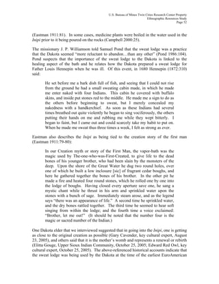 U.S. Bureau of Mines Twin Cities Research Center Property
Ethnographic Resources Study
Page 52
(Eastman 1911:81). In some cases, medicine plants were boiled in the water used in the
Inipi prior to it being poured on the rocks (Campbell 2000:25).
The missionary J. P. Williamson told Samuel Pond that the sweat lodge was a practice
that the Dakota seemed “more reluctant to abandon…than any other” (Pond 1986:104).
Pond suspects that the importance of the sweat lodge to the Dakota is linked to the
healing aspect of the bath and he relates how the Dakota prepared a sweat lodge for
Father Louis Hennepin when he was ill. Of this event, in 1680 Hennepin (1872:310)
said:
He set before me a bark dish full of fish, and seeing that I could not rise
from the ground he had a small sweating cabin made, in which he made
me enter naked with four Indians. This cabin he covered with buffalo
skins, and inside put stones red to the middle. He made me a sign to do as
the others before beginning to sweat, but I merely concealed my
nakedness with a handkerchief. As soon as these Indians had several
times breathed out quite violently he began to sing vociferously, the others
putting their hands on me and rubbing me while they wept bitterly. I
began to faint, but I came out and could scarcely take my habit to put on.
When he made me sweat thus three times a week, I felt as strong as ever.
Eastman also describes the Inipi as being tied to the creation story of the first man
(Eastman 1911:79-80):
In our Creation myth or story of the First Man, the vapor-bath was the
magic used by The-one-who-was-First-Created, to give life to the dead
bones of his younger brother, who had been slain by the monsters of the
deep. Upon the shore of the Great Water he dug two round holes, over
one of which he built a low inclosure [sic] of fragrant cedar boughs, and
here he gathered together the bones of his brother. In the other pit he
made a fire and heated four round stones, which he rolled one by one into
the lodge of boughs. Having closed every aperture save one, he sang a
mystic chant while he thrust in his arm and sprinkled water upon the
stones with a bunch of sage. Immediately steam arose, and as the legend
says “there was an appearance of life.” A second time he sprinkled water,
and the dry bones rattled together. The third time he seemed to hear soft
singing from within the lodge; and the fourth time a voice exclaimed:
“Brother, let me out!” (It should be noted that the number four is the
magic or sacred number of the Indian.)
One Dakota elder that we interviewed suggested that in going into the Inipi, one is getting
as close to the original creation as possible (Gary Cavender, key cultural expert, August
23, 2005), and others said that it is the mother’s womb and represents a renewal or rebirth
(Elitta Gouge, Upper Sioux Indian Community, October 25, 2005; Edward Red Owl, key
cultural expert, October 25, 2005). The above-referenced historical accounts indicate that
the sweat lodge was being used by the Dakota at the time of the earliest EuroAmerican
 