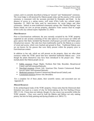 U.S. Bureau of Mines Twin Cities Research Center Property
Ethnographic Resources Study
Page 53
contact, and it is currently described as being an “ancient” and “fundamental” ceremony.
The sweat lodge is still practiced by Dakota people today and the practice of the current
ceremony is consistent with the accounts provided by Hennepin and Pond. In the
absence of access to a spring source, well water (Chris Leith, key cultural expert,
September 22, 2005) has been used by interviewees for sweat lodges and other
ceremonies. Indeed, as some traditional community springs, like “Rattling Springs” near
Prairie Island, are now on private property, alternative water sources must be sought
(Chris Leith, key cultural expert, September 22, 2005).
Plant Resources
Prior to EuroAmerican settlement, the area currently occupied by the TCRC property
supported an oak savanna consisting of bur oaks (Quercus macrocarpa) set within tall
grass species that likely included big bluestem (Andropogon gerardii) and Indian grass
(Sorghastrum nutans). Bur oaks have been traditionally used by the Dakota as a source
of wood and acorns, which were leached and ground to flour. Traditional Dakota uses
are not known for the grasses that were likely present within the property prior to
EuroAmerican contact.
In addition to bur oak, which are still present on the property, there are other plant
resources within the TCRC parcel that have identified traditional Dakota uses - even
though the plants themselves may have been introduced to the project area. These
include plants that Dakota people use as:
Edible resources (Sugar Maple; Northern Red Oak; Boxelder; Broad-leaved
Cattail; and Soft-stemmed Bulrush);
Non-food resources (Green Ash; American Elm; Eastern Cottonwood; Broad-
leaved Cattail; Soft-stemmed Bulrush);
Medicinal resources (Eastern Cottonwood; Broad-leaved Cattail); and
Ceremonial resources (Green Ash; Boxelder).
For a complete list of these plants, their scientific names, and associated uses see
Appendix H.
Mineral Resources
In his archaeological study of the TCRC property, Clouse notes that the Glenwood shale
formation was used as a source of clay for brick-making at the Fort Snelling (Clouse
2001:13-14). Clouse does not indicate, though, if a clay source was accessible within the
TCRC property. Clays were used by both the Dakota and Ojibwe not only making
pottery, but also for body painting and dyeing (Zedeño et al. 2001a:77).
 
