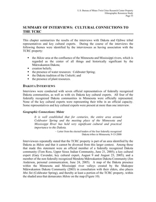 U.S. Bureau of Mines Twin Cities Research Center Property
Ethnographic Resources Study
Page 55
SUMMARY OF INTERVIEWS: CULTURAL CONNECTIONS TO
THE TCRC
This chapter summarizes the results of the interviews with Dakota and Ojibwe tribal
representatives and key cultural experts. During the course of the interviews the
following themes were identified by the interviewees as having association with the
TCRC property:
the Mdote area at the confluence of the Minnesota and Mississippi rivers, which is
regarded as the center of all things and historically significant by the
Mdewakanton Dakota;
creation beliefs;
the presence of water resources: Coldwater Spring;
the Dakota tradition of the Unktehi; and
the presence of plant resources.
DAKOTA INTERVIEWS
Interviews were conducted with seven official representatives of federally recognized
Dakota communities, as well as with six Dakota key cultural experts. All four of the
federally recognized Dakota communities in Minnesota were officially represented.
None of the key cultural experts were representing their tribe in an official capacity.
Some representatives and key cultural experts were present at more than one interview.
Geographic Connections: Mdote
It is well established that for centuries, the entire area around
Coldwater Spring and the meeting place of the Minnesota and
Mississippi River has held very significant cultural and practical
importance to the Dakota.
– Letter from the elected leaders of the four federally recognized
Dakota tribes in Minnesota, 9-13-2000
Interviewees repeatedly stated that the TCRC property is part of an area identified by the
Dakota as Mdote and that it cannot be divorced from this larger context. Among those
that made this statement were an official member of a federally recognized Dakota
community (Tom Ross, Upper Sioux Indian Community, June 21, 2005); a key cultural
expert (Gary Cavender, key cultural expert, August 9 and August 23, 2005); and a
member of the non federally recognized Mendota Mdewakanton Dakota Community (Jim
Anderson, personal communication, June 24, 2005). A map of the Dakota presence
within the Minnesota and Mississippi river valleys created by the Shakopee
Mdewakanton Dakota Community (2003) in consultation with their elders, also places
Mni Sni (Coldwater Spring), and thereby at least a portion of the TCRC property, within
the shaded area that demarcates Mdote on the map (Figure 10).
 