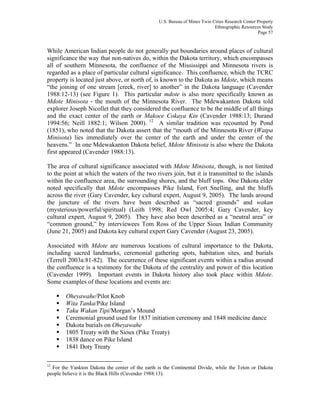 U.S. Bureau of Mines Twin Cities Research Center Property
Ethnographic Resources Study
Page 57
While American Indian people do not generally put boundaries around places of cultural
significance the way that non-natives do, within the Dakota territory, which encompasses
all of southern Minnesota, the confluence of the Mississippi and Minnesota rivers is
regarded as a place of particular cultural significance. This confluence, which the TCRC
property is located just above, or north of, is known to the Dakota as Mdote, which means
“the joining of one stream [creek, river] to another” in the Dakota language (Cavender
1988:12-13) (see Figure 1). This particular mdote is also more specifically known as
Mdote Minisota - the mouth of the Minnesota River. The Mdewakanton Dakota told
explorer Joseph Nicollet that they considered the confluence to be the middle of all things
and the exact center of the earth or Makoce Cokaya Kin (Cavender 1988:13; Durand
1994:56; Neill 1882:1; Wilson 2000). 12
A similar tradition was recounted by Pond
(1851), who noted that the Dakota assert that the “mouth of the Minnesota River (Watpa
Minisota) lies immediately over the center of the earth and under the center of the
heavens.” In one Mdewakanton Dakota belief, Mdote Minisota is also where the Dakota
first appeared (Cavender 1988:13).
The area of cultural significance associated with Mdote Minisota, though, is not limited
to the point at which the waters of the two rivers join, but it is transmitted to the islands
within the confluence area, the surrounding shores, and the bluff tops. One Dakota elder
noted specifically that Mdote encompasses Pike Island, Fort Snelling, and the bluffs
across the river (Gary Cavender, key cultural expert, August 9, 2005). The lands around
the juncture of the rivers have been described as “sacred grounds” and wakan
(mysterious/powerful/spiritual) (Leith 1998; Red Owl 2005:4; Gary Cavender, key
cultural expert, August 9, 2005). They have also been described as a “neutral area” or
“common ground,” by interviewees Tom Ross of the Upper Sioux Indian Community
(June 21, 2005) and Dakota key cultural expert Gary Cavender (August 23, 2005).
Associated with Mdote are numerous locations of cultural importance to the Dakota,
including sacred landmarks, ceremonial gathering spots, habitation sites, and burials
(Terrell 2003a:81-82). The occurrence of these significant events within a radius around
the confluence is a testimony for the Dakota of the centrality and power of this location
(Cavender 1999). Important events in Dakota history also took place within Mdote.
Some examples of these locations and events are:
Oheyawahe/Pilot Knob
Wita Tanka/Pike Island
Taku Wakan Tipi/Morgan’s Mound
Ceremonial ground used for 1837 initiation ceremony and 1848 medicine dance
Dakota burials on Oheyawahe
1805 Treaty with the Sioux (Pike Treaty)
1838 dance on Pike Island
1841 Doty Treaty
12
For the Yankton Dakota the center of the earth is the Continental Divide, while the Teton or Dakota
people believe it is the Black Hills (Cavender 1988:13).
 