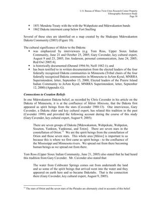 U.S. Bureau of Mines Twin Cities Research Center Property
Ethnographic Resources Study
Page 58
1851 Mendota Treaty with the with the Wahpekute and Mdewakanton bands
1862 Dakota interment camp below Fort Snelling
Several of these sites are identified on a map created by the Shakopee Mdewakanton
Dakota Community (2003) (Figure 10).
The cultural significance of Mdote to the Dakota:
was emphasized by interviewees (e.g. Tom Ross, Upper Sioux Indian
Community, June 21 and October 25, 2005; Gary Cavender, key cultural expert,
August 9 and 23, 2005; Jim Anderson, personal communication, June 24, 2005;
Red Owl 2005:4);
is historically documented (Durand 1994:56; Neill 1882:1); and
has been testified to in written documentation from the elected leaders of the four
federally recognized Dakota communities in Minnesota (Tribal chairs of the four
federally recognized Dakota communities in Minnesota to JoAnn Kyral, MNRRA
Superintendent, letter, September 13, 2000; Elected leaders of the Prairie Island
Indian Community to JoAnn Kyral, MNRRA Superintendent, letter, September
12, 2000) (Appendix G).
Connections to Creation Beliefs
In one Mdewakanton Dakota belief, as recorded by Chris Cavender in his article on the
Dakota of Minnesota, it is at the confluence of Mdote Minisota, that the Dakota first
appeared as spirit beings from the stars (Cavender 1988:13). One interviewee, Gary
Cavender, a Dakota elder and key cultural expert, has related this tradition in the past
(Cavender 1999) and provided the following account during the course of this study
(Gary Cavender, key cultural expert, August 9, 2005):
There are seven groups of Dakota [Mdewakanton, Wahpekute, Wahpeton,
Sisseton, Yankton, Yanktonai, and Teton]. There are seven stars in the
constellation of Orion.13
We are the spirit beings from the constellation of
Orion and those seven stars. This whole area [Mdote] is important to us
because this is where we first came as spirit beings - to the confluence of
the Mississippi and Minnesota rivers. We spread out from there becoming
human beings as we spread out from there.
Tom Ross (Upper Sioux Indian Community, June 21, 2005) also stated that he had heard
this tradition from Gary Cavender. Mr. Cavender also stated that:
The water from Coldwater Springs comes out from underneath the land
and so some of the spirit beings that arrived went into the water and they
appeared on earth here and so became Dakotahs. That is the connection
there (Gary Cavender, key cultural expert, August 9, 2005).
13
The stars of Orion and the seven stars of the Pleiades are alternately cited in accounts of this belief.
 