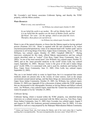 U.S. Bureau of Mines Twin Cities Research Center Property
Ethnographic Resources Study
Page 59
Mr. Cavender’s oral history associates Coldwater Spring, and thereby the TCRC
property, with the Mdote creation.
Water Resources
Water is very, very sacred to us.
– Joe Williams, key cultural expert, October 25, 2005
In our belief the earth is our mother. We call her Mother Earth. And
it is my belief that the aquifers are the heart of Mother Earth, and her
life-blood - her veins - are the springs, which in turn feed the rivers.
Therefore, these places are sacred to us.
– Joe Williams, key cultural expert, November 5, 2005
Water is one of the natural elements, or forces that the Dakota regard as having spiritual
powers (Eastman 1911:14). Water is equated with life and considered to be wakan
(mysterious/powerful/spiritual) by virtue of its inherent bond with “mother earth” and its
connection to all living things (Tom Ross, Upper Sioux Community, June 21, 2005; Joe
Williams, key cultural expert, October 25, 2005; Campbell 2000:24).14
During
interviews conducted for this study, official Dakota representatives and key cultural
experts described water as “wakan” (Tom Ross, Upper Sioux Community, June 21,
2005); “as one of the most sacred items” (Joe Williams, key cultural expert, October 25,
2005); and as the “most powerful medicine in the world” (Chris Leith, key cultural
expert, September 22, 2005). Because “water is the giver of life and it makes things
grow” (Leith 1998), it is associated with, and is used for, medicine and healing (Tom
Ross, Upper Sioux Community, June 21, 2005; Chris Leith, key cultural expert,
September 22, 2005).
This use is not limited solely to water in liquid form, but it is recognized that certain
medicine plants are present only in the vicinity of water sources, such as the unique
environment around natural springs, and that these things are interconnected (Tom Ross,
Upper Sioux Indian Community, October 25, 2005; Joe Williams, key cultural expert,
October 25, 2005) (see Appendix H for a discussion of plants within the TCRC property
that are documented in the ethnographic literature as having Dakota and Ojibwe cultural
uses). Joe Williams, a key cultural expert, stated that the “creator has created [sources of
water] for people to live by” (October 25, 2005).
Coldwater Spring
Coldwater Spring, which is located within the TCRC property, was identified during
interviews as a cultural resource associated with the Mdote area (e.g. Tom Ross, Upper
Sioux Indian Community, June 21, 2005; Gary Cavender, key cultural expert, August 9
and August 23, 2005; Jim Anderson, personal communication, June 24, 2005). It is also
identified as such on a map prepared by the Shakopee Mdewakanton Dakota Community
14
Gideon and Samuel Pond, who lived among the Dakota, said of the word wakan that it “signifies
anything that is incomprehensible. The more incomprehensible, the more wakan” (Pond 1889:217).
 