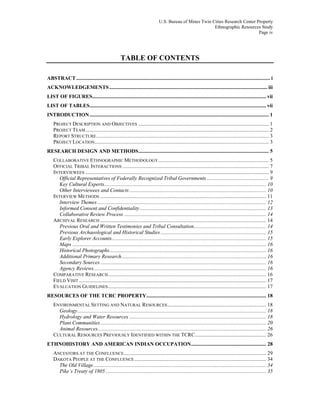 U.S. Bureau of Mines Twin Cities Research Center Property
Ethnographic Resources Study
Page iv
TABLE OF CONTENTS
ABSTRACT ................................................................................................................................................... i
ACKNOWLEDGEMENTS........................................................................................................................ iii
LIST OF FIGURES.................................................................................................................................... vii
LIST OF TABLES...................................................................................................................................... vii
INTRODUCTION........................................................................................................................................ 1
PROJECT DESCRIPTION AND OBJECTIVES ................................................................................................... 1
PROJECT TEAM........................................................................................................................................... 2
REPORT STRUCTURE................................................................................................................................... 3
PROJECT LOCATION.................................................................................................................................... 3
RESEARCH DESIGN AND METHODS................................................................................................... 5
COLLABORATIVE ETHNOGRAPHIC METHODOLOGY.................................................................................... 5
OFFICIAL TRIBAL INTERACTIONS ............................................................................................................... 7
INTERVIEWEES ........................................................................................................................................... 9
Official Representatives of Federally Recognized Tribal Governments ............................................... 9
Key Cultural Experts........................................................................................................................... 10
Other Interviewees and Contacts........................................................................................................ 10
INTERVIEW METHODS .............................................................................................................................. 11
Interview Themes ................................................................................................................................ 12
Informed Consent and Confidentiality................................................................................................ 13
Collaborative Review Process ............................................................................................................ 14
ARCHIVAL RESEARCH .............................................................................................................................. 14
Previous Oral and Written Testimonies and Tribal Consultation....................................................... 14
Previous Archaeological and Historical Studies ................................................................................ 15
Early Explorer Accounts..................................................................................................................... 15
Maps ................................................................................................................................................... 16
Historical Photographs....................................................................................................................... 16
Additional Primary Research.............................................................................................................. 16
Secondary Sources.............................................................................................................................. 16
Agency Reviews................................................................................................................................... 16
COMPARATIVE RESEARCH........................................................................................................................ 16
FIELD VISIT .............................................................................................................................................. 17
EVALUATION GUIDELINES........................................................................................................................ 17
RESOURCES OF THE TCRC PROPERTY........................................................................................... 18
ENVIRONMENTAL SETTING AND NATURAL RESOURCES........................................................................... 18
Geology............................................................................................................................................... 18
Hydrology and Water Resources ........................................................................................................ 18
Plant Communities.............................................................................................................................. 20
Animal Resources................................................................................................................................ 26
CULTURAL RESOURCES PREVIOUSLY IDENTIFIED WITHIN THE TCRC...................................................... 26
ETHNOHISTORY AND AMERICAN INDIAN OCCUPATION......................................................... 28
ANCESTORS AT THE CONFLUENCE............................................................................................................ 29
DAKOTA PEOPLE AT THE CONFLUENCE.................................................................................................... 34
The Old Village................................................................................................................................... 34
Pike’s Treaty of 1805.......................................................................................................................... 35
 
