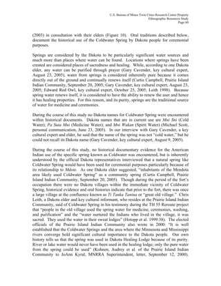 U.S. Bureau of Mines Twin Cities Research Center Property
Ethnographic Resources Study
Page 60
(2003) in consultation with their elders (Figure 10). Oral traditions described below,
document the historical use of the Coldwater Spring by Dakota people for ceremonial
purposes.
Springs are considered by the Dakota to be particularly significant water sources and
much more than places where water can be found. Locations where springs have been
created are considered places of sacredness and healing. While, according to one Dakota
elder, any water can be purified through prayer (Gary Cavender, key cultural expert,
August 23, 2005), water from springs is considered inherently pure because it comes
directly out of the ground and continually renews itself (Curtis Campbell, Prairie Island
Indian Community, September 20, 2005; Gary Cavender, key cultural expert, August 23,
2005; Edward Red Owl, key cultural expert, October 25, 2005; Leith 1998). Because
spring water renews itself, it is considered to have the ability to renew the user and hence
it has healing properties. For this reason, and its purity, springs are the traditional source
of water for medicine and ceremonies.
During the course of this study no Dakota names for Coldwater Spring were encountered
within historical documents. Dakota names that are in current use are Mni Sni (Cold
Water); Pa Suta Mni (Medicine Water); and Mni Wakan (Spirit Water) (Michael Scott,
personal communication, June 23, 2005). In our interview with Gary Cavender, a key
cultural expert and elder, he said that the name of the spring was not “cold water,” but he
could not recall its Dakota name (Gary Cavender, key cultural expert, August 9, 2005).
During the course of this study, no historical documentary evidence for the American
Indian use of the specific spring known as Coldwater was encountered, but is inherently
understood by the official Dakota representatives interviewed that a natural spring like
Coldwater Spring would have been used for ceremonial purposes particularly because of
its relationship to Mdote. As one Dakota elder suggested, “inhabitants of the Mendota
area likely used Coldwater Spring” as a community spring (Curtis Campbell, Prairie
Island Indian Community, September 20, 2005). Though during the period of the fort’s
occupation there were no Dakota villages within the immediate vicinity of Coldwater
Spring, historical evidence and oral histories indicate that prior to the fort, there was once
a large village at the confluence known as Ti Tanka Tanina or “great old village.” Chris
Leith, a Dakota elder and key cultural informant, who resides at the Prairie Island Indian
Community, said of Coldwater Spring in his testimony during the TH 55 Reroute project
that “people in the old village used the spring water for medicine, ceremonies, washing,
and purification” and the “water nurtured the Indians who lived in the village, it was
sacred. They used the water in their sweat lodges” (Hotopp et al. 1999:38). The elected
officials of the Prairie Island Indian Community also wrote in 2000: “It is well
established that the Coldwater Springs and the area where the Minnesota and Mississippi
rivers converge hold significant cultural importance to the Dakota people. Our own
history tells us that the spring was used in Dakota Healing Lodge because of its purity.
River or lake water would never have been used in the healing lodge; only the pure water
from the spring could be used” (Kohnen, Audrey et al. of the Prairie Island Indian
Community to JoAnn Kyral, MNRRA Superintendent, letter, September 12, 2000).
 