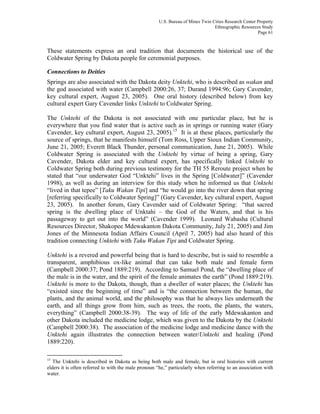 U.S. Bureau of Mines Twin Cities Research Center Property
Ethnographic Resources Study
Page 61
These statements express an oral tradition that documents the historical use of the
Coldwater Spring by Dakota people for ceremonial purposes.
Connections to Deities
Springs are also associated with the Dakota deity Unktehi, who is described as wakan and
the god associated with water (Campbell 2000:26, 37; Durand 1994:96; Gary Cavender,
key cultural expert, August 23, 2005). One oral history (described below) from key
cultural expert Gary Cavender links Unktehi to Coldwater Spring.
The Unktehi of the Dakota is not associated with one particular place, but he is
everywhere that you find water that is active such as in springs or running water (Gary
Cavender, key cultural expert, August 23, 2005).15
It is at these places, particularly the
source of springs, that he manifests himself (Tom Ross, Upper Sioux Indian Community,
June 21, 2005; Everett Black Thunder, personal communication, June 21, 2005). While
Coldwater Spring is associated with the Unktehi by virtue of being a spring, Gary
Cavender, Dakota elder and key cultural expert, has specifically linked Unktehi to
Coldwater Spring both during previous testimony for the TH 55 Reroute project when he
stated that “our underwater God “Unktehi” lives in the Spring [Coldwater]” (Cavender
1998), as well as during an interview for this study when he informed us that Unktehi
“lived in that tepee” [Taku Wakan Tipi] and “he would go into the river down that spring
[referring specifically to Coldwater Spring]” (Gary Cavender, key cultural expert, August
23, 2005). In another forum, Gary Cavender said of Coldwater Spring: “that sacred
spring is the dwelling place of Unktahi – the God of the Waters, and that is his
passageway to get out into the world” (Cavender 1999). Leonard Wabasha (Cultural
Resources Director, Shakopee Mdewakanton Dakota Community, July 21, 2005) and Jim
Jones of the Minnesota Indian Affairs Council (April 7, 2005) had also heard of this
tradition connecting Unktehi with Taku Wakan Tipi and Coldwater Spring.
Unktehi is a revered and powerful being that is hard to describe, but is said to resemble a
transparent, amphibious ox-like animal that can take both male and female form
(Campbell 2000:37; Pond 1889:219). According to Samuel Pond, the “dwelling place of
the male is in the water, and the spirit of the female animates the earth” (Pond 1889:219).
Unktehi is more to the Dakota, though, than a dweller of water places; the Unktehi has
“existed since the beginning of time” and is “the connection between the human, the
plants, and the animal world, and the philosophy was that he always lies underneath the
earth, and all things grow from him, such as trees, the roots, the plants, the waters,
everything” (Campbell 2000:38-39). The way of life of the early Mdewakanton and
other Dakota included the medicine lodge, which was given to the Dakota by the Unktehi
(Campbell 2000:38). The association of the medicine lodge and medicine dance with the
Unktehi again illustrates the connection between water/Unktehi and healing (Pond
1889:220).
15
The Unktehi is described in Dakota as being both male and female, but in oral histories with current
elders it is often referred to with the male pronoun “he,” particularly when referring to an association with
water.
 