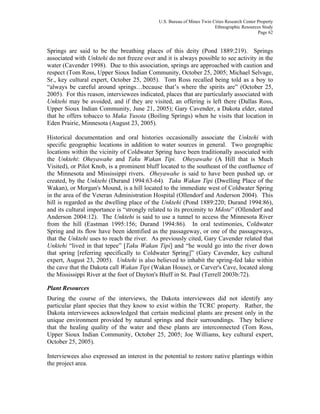 U.S. Bureau of Mines Twin Cities Research Center Property
Ethnographic Resources Study
Page 62
Springs are said to be the breathing places of this deity (Pond 1889:219). Springs
associated with Unktehi do not freeze over and it is always possible to see activity in the
water (Cavender 1998). Due to this association, springs are approached with caution and
respect (Tom Ross, Upper Sioux Indian Community, October 25, 2005; Michael Selvage,
Sr., key cultural expert, October 25, 2005). Tom Ross recalled being told as a boy to
“always be careful around springs…because that’s where the spirits are” (October 25,
2005). For this reason, interviewees indicated, places that are particularly associated with
Unktehi may be avoided, and if they are visited, an offering is left there (Dallas Ross,
Upper Sioux Indian Community, June 21, 2005); Gary Cavender, a Dakota elder, stated
that he offers tobacco to Maka Yusota (Boiling Springs) when he visits that location in
Eden Prairie, Minnesota (August 23, 2005).
Historical documentation and oral histories occasionally associate the Unktehi with
specific geographic locations in addition to water sources in general. Two geographic
locations within the vicinity of Coldwater Spring have been traditionally associated with
the Unktehi: Oheyawahe and Taku Wakan Tipi. Oheyawahe (A Hill that is Much
Visited), or Pilot Knob, is a prominent bluff located to the southeast of the confluence of
the Minnesota and Mississippi rivers. Oheyawahe is said to have been pushed up, or
created, by the Unktehi (Durand 1994:63-64). Taku Wakan Tipi (Dwelling Place of the
Wakan), or Morgan's Mound, is a hill located to the immediate west of Coldwater Spring
in the area of the Veteran Administration Hospital (Ollendorf and Anderson 2004). This
hill is regarded as the dwelling place of the Unktehi (Pond 1889:220; Durand 1994:86),
and its cultural importance is “strongly related to its proximity to Mdote” (Ollendorf and
Anderson 2004:12). The Unktehi is said to use a tunnel to access the Minnesota River
from the hill (Eastman 1995:156; Durand 1994:86). In oral testimonies, Coldwater
Spring and its flow have been identified as the passageway, or one of the passageways,
that the Unktehi uses to reach the river. As previously cited, Gary Cavender related that
Unktehi “lived in that tepee” [Taku Wakan Tipi] and “he would go into the river down
that spring [referring specifically to Coldwater Spring]” (Gary Cavender, key cultural
expert, August 23, 2005). Unktehi is also believed to inhabit the spring-fed lake within
the cave that the Dakota call Wakan Tipi (Wakan House), or Carver's Cave, located along
the Mississippi River at the foot of Dayton's Bluff in St. Paul (Terrell 2003b:72).
Plant Resources
During the course of the interviews, the Dakota interviewees did not identify any
particular plant species that they know to exist within the TCRC property. Rather, the
Dakota interviewees acknowledged that certain medicinal plants are present only in the
unique environment provided by natural springs and their surroundings. They believe
that the healing quality of the water and these plants are interconnected (Tom Ross,
Upper Sioux Indian Community, October 25, 2005; Joe Williams, key cultural expert,
October 25, 2005).
Interviewees also expressed an interest in the potential to restore native plantings within
the project area.
 