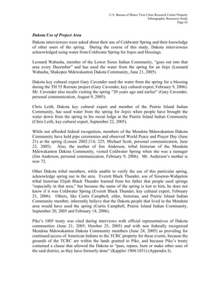 U.S. Bureau of Mines Twin Cities Research Center Property
Ethnographic Resources Study
Page 63
Dakota Use of Project Area
Dakota interviewees were asked about their use of Coldwater Spring and their knowledge
of other users of the spring. During the course of this study, Dakota interviewees
acknowledged using water from Coldwater Spring for Inipis and blessings.
Leonard Wabasha, member of the Lower Sioux Indian Community, “goes out into that
area every December” and has used the water from the spring for an Inipi (Leonard
Wabasha, Shakopee Mdewakanton Dakota Community, June 21, 2005).
Dakota key cultural expert Gary Cavender used the water from the spring for a blessing
during the TH 55 Reroute project (Gary Cavender, key cultural expert, February 9, 2006).
Mr. Cavender also recalls visiting the spring “20 years ago and earlier” (Gary Cavender,
personal communication, August 9, 2005).
Chris Leith, Dakota key cultural expert and member of the Prairie Island Indian
Community, has used water from the spring for Inipis when people have brought the
water down from the spring to his sweat lodge at the Prairie Island Indian Community
(Chris Leith, key cultural expert, September 22, 2005).
While not afforded federal recognition, members of the Mendota Mdewakanton Dakota
Community have held pipe ceremonies and observed World Peace and Prayer Day (June
21) at the spring (Losure 2002:214; 225; Michael Scott, personal communication, June
23, 2005). Also, the mother of Jim Anderson, tribal historian of the Mendota
Mdewakanton Dakota Community, visited Coldwater Spring when she was a teenager
(Jim Anderson, personal communication, February 9, 2006). Mr. Anderson’s mother is
now 72.
Other Dakota tribal members, while unable to verify the use of this particular spring,
acknowledge spring use in the area. Everett Black Thunder, son of Sisseton-Wahpeton
tribal historian Elijah Black Thunder learned from his father that people used springs
“especially in that area,” but because the name of the spring is lost to him, he does not
know if it was Coldwater Spring (Everett Black Thunder, key cultural expert, February
21, 2006). Others, like Curtis Campbell, elder, historian, and Prairie Island Indian
Community member, inherently believe that the Dakota people that lived in the Mendota
area would have used the spring (Curtis Campbell, Prairie Island Indian Community,
September 20, 2005 and February 14, 2006).
Pike’s 1805 treaty was cited during interviews with official representatives of Dakota
communities (June 21, 2005; October 25, 2005) and with non federally recognized
Mendota Mdewakanton Dakota Community members (June 24, 2005) as providing for
continued access of American Indians to the TCRC property for these events, because the
grounds of the TCRC are within the lands granted to Pike, and because Pike’s treaty
contained a clause that allowed the Dakota to “pass, repass, hunt or make other uses of
the said district, as they have formerly done” (Kappler 1904:1031) (Appendix I).
 