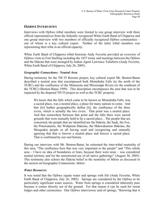 U.S. Bureau of Mines Twin Cities Research Center Property
Ethnographic Resources Study
Page 64
OJIBWE INTERVIEWS
Interviews with Ojibwe tribal members were limited to one group interview with three
official representatives from the federally recognized White Earth Band of Chippewa and
one group interview with two members of officially recognized Ojibwe communities –
one of whom is a key cultural expert. Neither of the latter tribal members was
representing their tribe in an official capacity.
White Earth Band of Chippewa tribal historian Andy Favorite provided an overview of
Ojibwe visits to Fort Snelling including the 1837 treaty and meetings between the Ojibwe
and the Dakota that were arranged by Indian Agent Lawrence Taliaferro (Andy Favorite,
White Earth Band of Chippewa, July 26, 2005).
Geographic Connections: Neutral Area
During testimony for the TH 55 Reroute project, key cultural expert Mr. Benton-Banai
described a neutral area that encompassed both Minnehaha Falls (to the north of the
TCRC) and the confluence of the Minnesota and Mississippi Rivers (to the southeast of
the TCRC) (Benton-Banai 1999). This description encompasses the area that was to be
impacted by the disputed TH 55 project as well as the TCRC property:
We know that the falls which came to be known as Minnehaha Falls, was
a sacred place, was a neutral place, a place for many nations to come. And
that [to] further geographically define [it], the confluence of the three
rivers, which is actually the two rivers. That point was a neutral place.
And that somewhere between that point and the falls there were sacred
grounds that were mutually held to be a sacred place…The people that are
concerned, the people that are identified are the Dakota, the Sauk, the Fox,
the Potowatamie, the Wahpeton Dakotas, the Mdewakanton Dakotas, the
Mesquakie people as all having used and recognizing and mutually
agreeing that that is forever a neutral place and forever a sacred place.
That is confirmed by our oral history.
During our interview with Mr. Benton-Banai, he reiterated the inter-tribal neutrality of
this area, “The confluence here that was very important to the people” and “This whole
area – I have no idea of boundaries or lines, because there were none – was considered
neutral territory and for the unrestricted use of all native gatherings” (August 30, 2005).
This testimony also echoes the Dakota belief in the neutrality of Mdote as discussed in
the section on Geographic Connections: Mdote.
Water Resources
It was noted that the Ojibwe equate water and springs with life (Andy Favorite, White
Earth Band of Chippewa, July 26, 2005). Springs are considered by the Ojibwe to be
particularly significant water sources. Water from springs is considered inherently pure
because it comes directly out of the ground. For that reason it can be used for sweat
lodges and other ceremonies. One Ojibwe interviewee said of springs, “Knowing that it
 