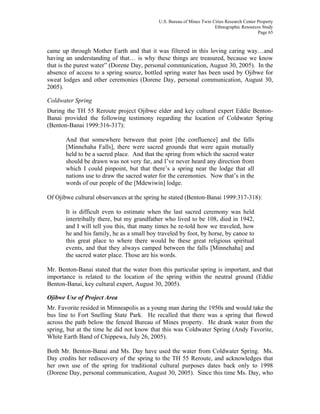U.S. Bureau of Mines Twin Cities Research Center Property
Ethnographic Resources Study
Page 65
came up through Mother Earth and that it was filtered in this loving caring way…and
having an understanding of that… is why these things are treasured, because we know
that is the purest water” (Dorene Day, personal communication, August 30, 2005). In the
absence of access to a spring source, bottled spring water has been used by Ojibwe for
sweat lodges and other ceremonies (Dorene Day, personal communication, August 30,
2005).
Coldwater Spring
During the TH 55 Reroute project Ojibwe elder and key cultural expert Eddie Benton-
Banai provided the following testimony regarding the location of Coldwater Spring
(Benton-Banai 1999:316-317):
And that somewhere between that point [the confluence] and the falls
[Minnehaha Falls], there were sacred grounds that were again mutually
held to be a sacred place. And that the spring from which the sacred water
should be drawn was not very far, and I’ve never heard any direction from
which I could pinpoint, but that there’s a spring near the lodge that all
nations use to draw the sacred water for the ceremonies. Now that’s in the
words of our people of the [Mdewiwin] lodge.
Of Ojibwe cultural observances at the spring he stated (Benton-Banai 1999:317-318):
It is difficult even to estimate when the last sacred ceremony was held
intertribally there, but my grandfather who lived to be 108, died in 1942,
and I will tell you this, that many times he re-told how we traveled, how
he and his family, he as a small boy traveled by foot, by horse, by canoe to
this great place to where there would be these great religious spiritual
events, and that they always camped between the falls [Minnehaha] and
the sacred water place. Those are his words.
Mr. Benton-Banai stated that the water from this particular spring is important, and that
importance is related to the location of the spring within the neutral ground (Eddie
Benton-Banai, key cultural expert, August 30, 2005).
Ojibwe Use of Project Area
Mr. Favorite resided in Minneapolis as a young man during the 1950s and would take the
bus line to Fort Snelling State Park. He recalled that there was a spring that flowed
across the path below the fenced Bureau of Mines property. He drank water from the
spring, but at the time he did not know that this was Coldwater Spring (Andy Favorite,
White Earth Band of Chippewa, July 26, 2005).
Both Mr. Benton-Banai and Ms. Day have used the water from Coldwater Spring. Ms.
Day credits her rediscovery of the spring to the TH 55 Reroute, and acknowledges that
her own use of the spring for traditional cultural purposes dates back only to 1998
(Dorene Day, personal communication, August 30, 2005). Since this time Ms. Day, who
 