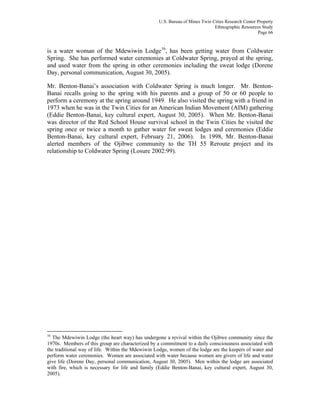 U.S. Bureau of Mines Twin Cities Research Center Property
Ethnographic Resources Study
Page 66
is a water woman of the Mdewiwin Lodge16
, has been getting water from Coldwater
Spring. She has performed water ceremonies at Coldwater Spring, prayed at the spring,
and used water from the spring in other ceremonies including the sweat lodge (Dorene
Day, personal communication, August 30, 2005).
Mr. Benton-Banai’s association with Coldwater Spring is much longer. Mr. Benton-
Banai recalls going to the spring with his parents and a group of 50 or 60 people to
perform a ceremony at the spring around 1949. He also visited the spring with a friend in
1973 when he was in the Twin Cities for an American Indian Movement (AIM) gathering
(Eddie Benton-Banai, key cultural expert, August 30, 2005). When Mr. Benton-Banai
was director of the Red School House survival school in the Twin Cities he visited the
spring once or twice a month to gather water for sweat lodges and ceremonies (Eddie
Benton-Banai, key cultural expert, February 21, 2006). In 1998, Mr. Benton-Banai
alerted members of the Ojibwe community to the TH 55 Reroute project and its
relationship to Coldwater Spring (Losure 2002:99).
16
The Mdewiwin Lodge (the heart way) has undergone a revival within the Ojibwe community since the
1970s. Members of this group are characterized by a commitment to a daily consciousness associated with
the traditional way of life. Within the Mdewiwin Lodge, women of the lodge are the keepers of water and
perform water ceremonies. Women are associated with water because women are givers of life and water
give life (Dorene Day, personal communication, August 30, 2005). Men within the lodge are associated
with fire, which is necessary for life and family (Eddie Benton-Banai, key cultural expert, August 30,
2005).
 