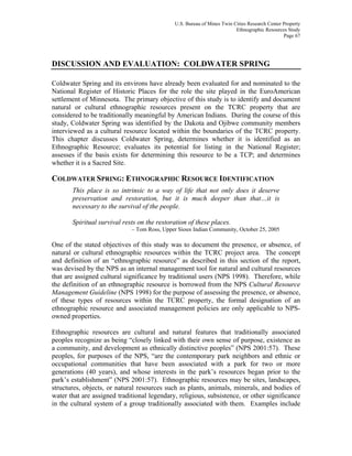 U.S. Bureau of Mines Twin Cities Research Center Property
Ethnographic Resources Study
Page 67
DISCUSSION AND EVALUATION: COLDWATER SPRING
Coldwater Spring and its environs have already been evaluated for and nominated to the
National Register of Historic Places for the role the site played in the EuroAmerican
settlement of Minnesota. The primary objective of this study is to identify and document
natural or cultural ethnographic resources present on the TCRC property that are
considered to be traditionally meaningful by American Indians. During the course of this
study, Coldwater Spring was identified by the Dakota and Ojibwe community members
interviewed as a cultural resource located within the boundaries of the TCRC property.
This chapter discusses Coldwater Spring, determines whether it is identified as an
Ethnographic Resource; evaluates its potential for listing in the National Register;
assesses if the basis exists for determining this resource to be a TCP; and determines
whether it is a Sacred Site.
COLDWATER SPRING: ETHNOGRAPHIC RESOURCE IDENTIFICATION
This place is so intrinsic to a way of life that not only does it deserve
preservation and restoration, but it is much deeper than that…it is
necessary to the survival of the people.
Spiritual survival rests on the restoration of these places.
– Tom Ross, Upper Sioux Indian Community, October 25, 2005
One of the stated objectives of this study was to document the presence, or absence, of
natural or cultural ethnographic resources within the TCRC project area. The concept
and definition of an “ethnographic resource” as described in this section of the report,
was devised by the NPS as an internal management tool for natural and cultural resources
that are assigned cultural significance by traditional users (NPS 1998). Therefore, while
the definition of an ethnographic resource is borrowed from the NPS Cultural Resource
Management Guideline (NPS 1998) for the purpose of assessing the presence, or absence,
of these types of resources within the TCRC property, the formal designation of an
ethnographic resource and associated management policies are only applicable to NPS-
owned properties.
Ethnographic resources are cultural and natural features that traditionally associated
peoples recognize as being “closely linked with their own sense of purpose, existence as
a community, and development as ethnically distinctive peoples” (NPS 2001:57). These
peoples, for purposes of the NPS, “are the contemporary park neighbors and ethnic or
occupational communities that have been associated with a park for two or more
generations (40 years), and whose interests in the park’s resources began prior to the
park’s establishment” (NPS 2001:57). Ethnographic resources may be sites, landscapes,
structures, objects, or natural resources such as plants, animals, minerals, and bodies of
water that are assigned traditional legendary, religious, subsistence, or other significance
in the cultural system of a group traditionally associated with them. Examples include
 