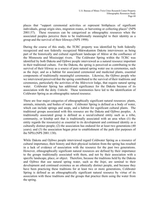 U.S. Bureau of Mines Twin Cities Research Center Property
Ethnographic Resources Study
Page 68
places that “support ceremonial activities or represent birthplaces of significant
individuals, group origin sites, migration routes, or harvesting or collecting places” (NPS
2001:57). These resources can be categorized as ethnographic resources when the
associated peoples perceive them to be traditionally meaningful to their identity as a
group and the survival of their lifeways (NPS 1998).
During the course of this study, the TCRC property was identified by both federally
recognized and non federally recognized Mdewakanton Dakota interviewees as being
part of the historically and cultural significant landscape of Mdote at the confluence of
the Minnesota and Mississippi rivers. The Coldwater Spring within the TCRC was
identified by both Dakota and Ojibwe people interviewed as a natural resource important
in their traditional culture. For the Dakota, the spring is perceived as contributing to the
survival of their lifeway as a source of pure natural spring water use in ceremonies, such
as the Inipi, and as a habitat for associated ceremonial and medicinal plants, essential
components of traditionally meaningful ceremonies. Likewise, the Ojibwe people who
we interviewed perceived that the spring contributed to the survival of their traditions and
ceremonies, particularly the activities of the Mdewiwin lodge, that require natural spring
water. Coldwater Spring has additional significance for the Dakota because of its
association with the deity Unktehi. These testimonies have led to the identification of
Coldwater Spring as an ethnographic natural resource.
There are four major categories of ethnographically significant natural resources: plants,
animals, minerals, and bodies of water. Coldwater Spring is defined as a body of water,
which can include springs and seeps, and a habitat for significant cultural plants. The
traditional groups associated with this resource are the Dakota and Ojibwe peoples. A
traditionally associated group is defined as a social/cultural entity such as a tribe,
community, or kinship unit that is traditionally associated with an area when (1) the
entity regards the resource(s) as essential to its development and continued identity as a
culturally distinct people; (2) the association has endured for at least two generations (40
years); and (3) the association began prior to establishment of the park (for purposes of
the NPS) (NPS 2001:130).
While Dakota and Ojibwe people interviewed regard Coldwater Spring as a resource of
cultural importance, their history and their physical isolation from the spring has resulted
in a lack of evidence of association with the resource for the past two generations.
However, ethnographically significant natural resources are defined by their importance
to the groups traditionally associated with them, and not by their association with a
specific landscape, place, or object. Therefore, because the traditions held by the Dakota
and Ojibwe that use natural spring water, such as the Inipi, are seminal to their
development and continued existence as an ethnically distinct people, and because they
have been practicing these traditions for at least two or more generations, Coldwater
Spring is defined as an ethnographically significant natural resource by virtue of its
association with these traditions and the groups that practice them using the water from
the spring.
 