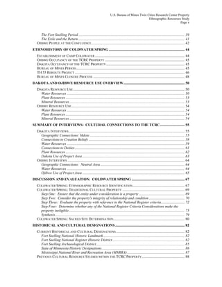 U.S. Bureau of Mines Twin Cities Research Center Property
Ethnographic Resources Study
Page v
The Fort Snelling Period .................................................................................................................... 39
The Exile and the Return..................................................................................................................... 41
OJIBWE PEOPLE AT THE CONFLUENCE...................................................................................................... 42
ETHNOHISTORY OF COLDWATER SPRING ................................................................................... 44
ESTABLISHMENT OF CAMP COLDWATER .................................................................................................. 44
OJIBWE OCCUPANCY OF THE TCRC PROPERTY ....................................................................................... 45
DAKOTA OCCUPANCY OF THE TCRC PROPERTY...................................................................................... 45
BUREAU OF MINES PERIOD....................................................................................................................... 45
TH 55 REROUTE PROJECT ........................................................................................................................ 46
BUREAU OF MINES CLOSURE PROCESS .................................................................................................... 48
DAKOTA AND OJIBWE RESOURCE USE OVERVIEW................................................................... 50
DAKOTA RESOURCE USE.......................................................................................................................... 50
Water Resources ................................................................................................................................. 50
Plant Resources .................................................................................................................................. 53
Mineral Resources .............................................................................................................................. 53
OJIBWE RESOURCE USE............................................................................................................................ 54
Water Resources ................................................................................................................................. 54
Plant Resources .................................................................................................................................. 54
Mineral Resources .............................................................................................................................. 54
SUMMARY OF INTERVIEWS: CULTURAL CONNECTIONS TO THE TCRC........................... 55
DAKOTA INTERVIEWS............................................................................................................................... 55
Geographic Connections: Mdote........................................................................................................ 55
Connections to Creation Beliefs ......................................................................................................... 58
Water Resources ................................................................................................................................. 59
Connections to Deities........................................................................................................................ 61
Plant Resources .................................................................................................................................. 62
Dakota Use of Project Area................................................................................................................ 63
OJIBWE INTERVIEWS ................................................................................................................................ 64
Geographic Connections: Neutral Area ............................................................................................ 64
Water Resources ................................................................................................................................. 64
Ojibwe Use of Project Area ................................................................................................................ 65
DISCUSSION AND EVALUATION: COLDWATER SPRING .......................................................... 67
COLDWATER SPRING: ETHNOGRAPHIC RESOURCE IDENTIFICATION......................................................... 67
COLDWATER SPRING: TRADITIONAL CULTURAL PROPERTY .................................................................... 69
Step One: Ensure that the entity under consideration is a property.................................................. 69
Step Two: Consider the property's integrity of relationship and condition ....................................... 70
Step Three: Evaluate the property with reference to the National Register criteria.......................... 72
Step Four: Determine whether any of the National Register Criteria Considerations make the
property ineligible............................................................................................................................... 75
Synthesis.............................................................................................................................................. 79
COLDWATER SPRING: SACRED SITE DETERMINATION.............................................................................. 80
HISTORICAL AND CULTURAL DESIGNATIONS ............................................................................ 82
CURRENT HISTORICAL AND CULTURAL DESIGNATIONS........................................................................... 82
Fort Snelling National Historic Landmark......................................................................................... 82
Fort Snelling National Register Historic District............................................................................... 82
Fort Snelling Archaeological District................................................................................................. 85
State of Minnesota Historic Designations........................................................................................... 86
Mississippi National River and Recreation Area (MNRRA)............................................................... 87
PREVIOUS CULTURAL RESOURCE STUDIES WITHIN THE TCRC PROPERTY............................................... 88
 