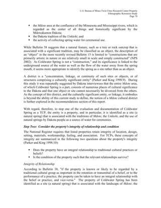 U.S. Bureau of Mines Twin Cities Research Center Property
Ethnographic Resources Study
Page 70
the Mdote area at the confluence of the Minnesota and Mississippi rivers, which is
regarded as the center of all things and historically significant by the
Mdewakanton Dakota;
the Dakota tradition of the Unktehi; and
the activity of collecting spring water for ceremonial use.
While Bulletin 38 suggests that a natural feature, such as a tree or rock outcrop that is
associated with a significant tradition, may be classified as an object, the description of
an “object” in the more recently revised Bulletin 15 is limited to “constructions that are
primarily artistic in nature or are relatively small in scale and simply constructed” (NPS
2002). As Coldwater Spring is not a “construction,” and its significance is linked to the
underground source of the water as well as the flow of the water away from the spring
mouth, it seems more appropriate to identify the spring as a site rather than as an object.
A district is a "concentration, linkage, or continuity of such sites or objects, or of
structures comprising a culturally significant entity" (Parker and King 1998:9). During
this study it was repeatedly suggested by Dakota interviewees that the entire Mdote area,
of which Coldwater Spring is a part, consists of numerous places of cultural significance
to the Dakota and that one object or site cannot necessarily be divorced from the others.
As the concept of this district, and the culturally significant entity, or linkage, it embodies
is beyond the ability of this current study to define, the notion of a Mdote cultural district
is further explored in the recommendations section of this report.
With regard, therefore, to step one of the evaluation and documentation of Coldwater
Spring as a TCP, the entity is a property, and in particular, it is identified as a site (a
natural spring) that is associated with the traditions of Mdote, the Unktehi, and the use of
natural springs by Dakota people as a source of water for ceremonies.
Step Two: Consider the property's integrity of relationship and condition
The National Register requires that listed properties retain integrity of location, design,
setting, materials, workmanship, feeling, and association. For TCPs, these concepts of
integrity are summarized in the following two questions about the property's integrity
(Parker and King 1998:10):
Does the property have an integral relationship to traditional cultural practices or
beliefs?
Is the condition of the property such that the relevant relationships survive?
Integrity of Relationship
According to Bulletin 38, "if the property is known or likely to be regarded by a
traditional cultural group as important in the retention or transmittal of a belief, or to the
performance of a practice, the property can be taken to have an integral relationship with
the belief or practice, and vice-versa." The property of Coldwater Spring has been
identified as a site (a natural spring) that is associated with the landscape of Mdote; the
 