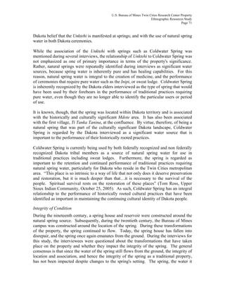 U.S. Bureau of Mines Twin Cities Research Center Property
Ethnographic Resources Study
Page 71
Dakota belief that the Unktehi is manifested at springs; and with the use of natural spring
water in both Dakota ceremonies.
While the association of the Unktehi with springs such as Coldwater Spring was
mentioned during several interviews, the relationship of Unktehi to Coldwater Spring was
not emphasized as one of primary importance in terms of the property's significance.
Rather, natural springs were repeatedly identified during interviews as significant water
sources, because spring water is inherently pure and has healing capabilities. For this
reason, natural spring water is integral to the creation of medicine, and the performance
of ceremonies that require pure water such as the Inipi, or sweat lodge. Coldwater Spring
is inherently recognized by the Dakota elders interviewed as the type of spring that would
have been used by their forebears in the performance of traditional practices requiring
pure water, even though they are no longer able to identify the particular users or period
of use.
It is known, though, that the spring was located within Dakota territory and is associated
with the historically and culturally significant Mdote area. It has also been associated
with the first village, Ti Tanka Tanina, at the confluence. By virtue, therefore, of being a
natural spring that was part of the culturally significant Dakota landscape, Coldwater
Spring is regarded by the Dakota interviewed as a significant water source that is
important to the performance of their historically rooted practices.
Coldwater Spring is currently being used by both federally recognized and non federally
recognized Dakota tribal members as a source of natural spring water for use in
traditional practices including sweat lodges. Furthermore, the spring is regarded as
important to the retention and continued performance of traditional practices requiring
natural spring water, particularly for Dakota who reside in the Twin Cities metropolitan
area. “This place is so intrinsic to a way of life that not only does it deserve preservation
and restoration, but it is much deeper than that…it is necessary to the survival of the
people. Spiritual survival rests on the restoration of these places” (Tom Ross, Upper
Sioux Indian Community, October 25, 2005). As such, Coldwater Spring has an integral
relationship to the performance of historically rooted cultural practices that have been
identified as important in maintaining the continuing cultural identity of Dakota people.
Integrity of Condition
During the nineteenth century, a spring house and reservoir were constructed around the
natural spring source. Subsequently, during the twentieth century, the Bureau of Mines
campus was constructed around the location of the spring. During these transformations
of the property, the spring continued to flow. Today, the spring house has fallen into
disrepair, and the spring once again emanates from the ground. During the interviews for
this study, the interviewees were questioned about the transformations that have taken
place on the property and whether they impact the integrity of the spring. The general
consensus is that since the water of the spring still flows from the ground, the integrity of
location and association, and hence the integrity of the spring as a traditional property,
has not been impacted despite changes to the spring's setting. The spring, the water it
 