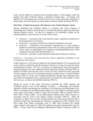 U.S. Bureau of Mines Twin Cities Research Center Property
Ethnographic Resources Study
Page 72
emits, and the habitat for medicinal and ceremonial plants it could support, retain the
qualities that make Coldwater Spring a significant cultural place. In keeping with
Bulletin 38, if the integrity has not been lost in the eyes of the associated community, it
likely retains sufficient integrity to justify further evaluation (Parker and King 1998:10).
Step Three: Evaluate the property with reference to the National Register criteria
Having established that Coldwater Spring is a property that retains integrity of
relationship and condition, the third step is to evaluate the property against the four basic
National Register criteria. In order for a property to be potentially eligible for the
National Register it must meet one of or more of the criteria.
• Criterion A – association with events that have made a significant contribution to
the broad patterns of our history;
• Criterion B – association with the lives of persons significant in our past;
• Criterion C – embodiment of the distinctive characteristics of a type, period or
method of construction; representation of the work of a master; possession of high
artistic values; or representation of a significant and distinguishable entity whose
components may lack individual distinction; or
• Criterion D – potential to yield information important in prehistory or history.
Criterion A: Association with events that have made a significant contribution to the
broad patterns of our history.
Under Criterion A, a TCP may be eligible for the National Register if it is associated with
events, which are defined as specific moments in history or a series of events that reflect
a broad pattern or theme. The "our" in Criterion A is understood to refer to the group for
which the property may have traditional cultural significance (Parker and King 1998:11).
Bulletin 38 further notes that the event, or series of events, should be closely associated
with the property and can be documented through accepted means of research (Parker
and King 1998:11). In the case of traditional properties, though, and in particular those
associated with traditional events, accepted means of research are often unable to verify
the event (e.g., a creation story) (Parker and King 1998:11).
During the course of this study, interviewees identified the TCRC property and
Coldwater Spring as part of the landscape of Mdote – a historically and culturally
significant location surrounding the confluence of the Minnesota and Mississippi rivers.
Mdote is considered by the Mdewakanton Dakota to be the middle of all things and the
exact center of the earth or Makoce Cokaya Kin (Cavender 1988:13; Durand 1994:56;
Neill 1882:1; Wilson 2000). In one Mdewakanton Dakota belief, Mdote Minisota is
associated with the event of the Dakota creation (Cavender 1988:13). While the
boundaries of Mdote have not been formally defined, the interviewees indicated that it
includes the bluff tops surrounding the confluence, including the TCRC property (Tom
Ross, Upper Sioux Indian Community, June 21, 2005; Gary Cavender, key cultural
expert, August 9 and August 23, 2005; Jim Anderson, personal communication, June 24,
2005). A map created by the Shakopee Mdewakanton Dakota Community (2003) in
 