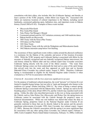 U.S. Bureau of Mines Twin Cities Research Center Property
Ethnographic Resources Study
Page 73
consultation with their elders, also includes Mni Sni (Coldwater Spring), and thereby at
least a portion of the TCRC property, within Mdote (see Figure 10). Associated with
Mdote are numerous locations of cultural importance to the Dakota, including sacred
landmarks, ceremonial gathering spots, habitation sites, and important events in Dakota
history (Terrell 2003a:81-82). Examples of these events include:
Oheyawahe/Pilot Knob
Wita Tanka/Pike Island
Taku Wakan Tipi/Morgan’s Mound
Ceremonial ground used for 1837 initiation ceremony and 1848 medicine dance
Dakota burials on Oheyawahe
1805 Treaty with the Sioux (Pike Treaty)
1838 dance on Pike Island
1841 Doty Treaty
1851 Mendota Treaty with the with the Wahpekute and Mdewakanton bands
1862 Dakota interment camp below Fort Snelling
The occurrence of these significant events within a radius around the physical confluence
is a testimony for the Dakota of the centrality and power of this location (Cavender
1999). While the TCRC property and Coldwater Spring is associated with Mdote by the
accounts of federally recognized and non federally recognized Dakota interviewees, the
oral history related by Dakota elder and key cultural expert Gary Cavender associates
Coldwater Spring directly with the event of the Mdote creation: “The water from
Coldwater Springs comes out from underneath the land and so some of the spirit beings
that arrived went into the water and they appeared on earth here and so became
Dakotahs”(Gary Cavender, key cultural expert, August 9, 2005). Therefore, Coldwater
Spring is recommended as eligible for the National Register under Criterion A when
evaluated as a TCP for its association with Mdote.
Criterion B: Association with the lives of persons significant in our past.
For the purpose of traditional cultural properties, the word "persons" in Criterion B is not
limited to tangible human beings, but can refer to "gods and demigods who feature in the
traditions of a group" (Parker and King 1998:11). By virtue of being a natural spring,
Coldwater Spring is associated with the Dakota deity Unktehi. Springs are said to be the
breathing places of this deity (Pond 1889:219), and the Unktehi may manifest itself at the
spring. Unlike the other sites described previously in this text as being associated with
the Unktehi, such as Taku Wakan Tipi, Oheyawahe, and Wakan Tipi, the spring known as
Coldwater cannot be associated with the Unktehi through the property's name or
historical documentation. While one oral tradition was shared that relates the deity to
Coldwater Spring, properties listed on the National Register under Criterion B are
generally restricted to those that can be directly linked to the person and the person's
significant achievements (Cavender 1999; Gary Cavender, key cultural expert, August
23, 2005). Because the Unktehi's association with this spring is no more significant than
his association with any other spring (Gary Cavender, key cultural expert, February 9,
2006; Curtis Campbell, Prairie Island Indian Community, February 14, 2006), Coldwater
 