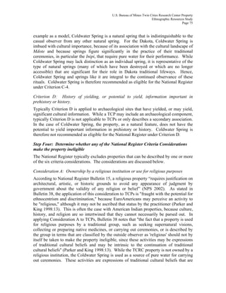 U.S. Bureau of Mines Twin Cities Research Center Property
Ethnographic Resources Study
Page 75
example as a model, Coldwater Spring is a natural spring that is indistinguishable to the
casual observer from any other natural spring. For the Dakota, Coldwater Spring is
imbued with cultural importance, because of its association with the cultural landscape of
Mdote and because springs figure significantly in the practice of their traditional
ceremonies, in particular the Inipi, that require pure water for their performance. While
Coldwater Spring may lack distinction as an individual spring, it is representative of the
type of natural springs (many of which have been destroyed or which are no longer
accessible) that are significant for their role in Dakota traditional lifeways. Hence,
Coldwater Spring and springs like it are integral to the continued observance of these
rituals. Coldwater Spring is therefore recommended as eligible for the National Register
under Criterion C-4.
Criterion D: History of yielding, or potential to yield, information important in
prehistory or history.
Typically Criterion D is applied to archaeological sites that have yielded, or may yield,
significant cultural information. While a TCP may include an archaeological component,
typically Criterion D is not applicable to TCPs or only describes a secondary association.
In the case of Coldwater Spring, the property, as a natural feature, does not have the
potential to yield important information in prehistory or history. Coldwater Spring is
therefore not recommended as eligible for the National Register under Criterion D.
Step Four: Determine whether any of the National Register Criteria Considerations
make the property ineligible
The National Register typically excludes properties that can be described by one or more
of the six criteria considerations. The considerations are discussed below.
Consideration A: Ownership by a religious institution or use for religious purposes
According to National Register Bulletin 15, a religious property “requires justification on
architectural, artistic, or historic grounds to avoid any appearance of judgment by
government about the validity of any religion or belief” (NPS 2002). As stated in
Bulletin 38, the application of this consideration to TCPs is "fraught with the potential for
ethnocentrism and discrimination," because EuroAmericans may perceive an activity to
be "religious," although it may not be ascribed that status by the practitioner (Parker and
King 1998:13). This is often the case with American Indian properties, because culture,
history, and religion are so intertwined that they cannot necessarily be parsed out. In
applying Consideration A to TCPs, Bulletin 38 notes that "the fact that a property is used
for religious purposes by a traditional group, such as seeking supernatural visions,
collecting or preparing native medicines, or carrying out ceremonies, or is described by
the group in terms that are classified by the outside observer as 'religious' should not by
itself be taken to make the property ineligible, since these activities may be expressions
of traditional cultural beliefs and may be intrinsic to the continuation of traditional
cultural beliefs" (Parker and King 1998:13). While the TCRC property is not owned by a
religious institution, the Coldwater Spring is used as a source of pure water for carrying
out ceremonies. These activities are expressions of traditional cultural beliefs that are
 