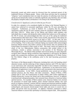 U.S. Bureau of Mines Twin Cities Research Center Property
Ethnographic Resources Study
Page 76
historically rooted and which cannot be divorced from the continued pursuit of the
traditional lifeways of Dakota people. Hence, while these activities may be considered
"religious," such consideration does not make the practice of collecting water from the
spring any less historically rooted, or culturally significant, and, therefore, does not make
the property ineligible under Consideration A for listing in the National Register.
Consideration G: Significance achieved within the past 50 years
In order for a property to be considered eligible for listing in the National Register, it
cannot have achieved its associated significance within the 50 years preceding the
evaluation. Furthermore, as noted in Bulletin 38, a property that has achieved
significance within the last 50 years certainly cannot be considered "traditional" (Parker
and King 1998:15). While many of the Dakota and Ojibwe tribal members and
individuals that we spoke with during this study credited their rediscovery of the spring to
the TH 55 reroute, and acknowledged that their own use of the spring for traditional
cultural purposes dates back only to 1998 or more recently, the presence of the spring can
be documented in the historical record as far back as 1820. At that time, the area
surrounding the spring was occupied by the United States military during the construction
of Fort Snelling. Prior to that event, Coldwater Spring was located within acknowledged
historical Dakota territory and within a portion of that territory that was granted to the
United States Government in Pike's treaty of 1805. This treaty, which was signed by the
chiefs of the two Mdewakanton Dakota communities that resided closest to the
confluence, created a military reservation at the junction of the Minnesota and
Mississippi Rivers. The Dakota tribal members interviewed during our study inherently
recognize that Coldwater Spring would have been important to, and used by, the Dakota
people who occupied the confluence area, including the inhabitants of Ti Tanka Tanina,
the first Dakota village at the confluence, prior to the land becoming government
property.
The history of the Dakota people in Minnesota, including their exile, the boarding school
education system, and the outlawing of their religious practices until 1978, has made it,
as one interviewee said, “practically impossible” for them to have retained a continuous
relationship with places of cultural significance. Furthermore, as one interviewee noted,
this history of oppression is very recent, and it is still very present in the consciousness of
Dakota communities. In the 1880’s, formal prohibitions were carried out on Indian
spiritual practices, the Sun Dance, and other ceremonies. Sharon O’Brien, (1996)
explains that in 1932, the Commissioner of Indian Affairs, John Collier (appointed by
Franklin Roosevelt), oversaw the formal end to these prohibitions, however, in addition
to profound and widespread prejudice, their remained many obstacles to American Indian
spiritual practice. For example, O’Brien explains some American Indians were arrested
for possession of sacred eagle feathers, police arrested American Indians who used
peyote in religious ceremony, customs officials exposed and destroyed medicine bundles
and didn’t allow American Indians to transport sacred plants and animals across borders,
archaeologists and museums denied proper burial rights and access to sacred sites on
public and private land was prevented. In addition, Christians continued to induce
American Indians to convert their spirituality to Christian religious faith. After proposals
 