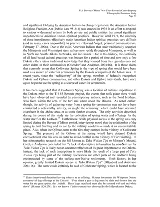 U.S. Bureau of Mines Twin Cities Research Center Property
Ethnographic Resources Study
Page 77
and significant lobbying by American Indians to change legislation, the American Indian
Religious Freedom Act (Public Law 95-341) was enacted in 1978 in an effort to respond
to various widespread actions by both private and public entities that posed significant
impediments to American Indian spiritual practices. However, until 1978, the enormity
of these impediments effectively made American Indian spiritual practices very difficult
(and in many cases impossible) to practice (Howard Vogel, personal communication,
February 27, 2006). Due to the exile, American Indians that once traditionally occupied
the Minnesota and Mississippi river valleys now reside throughout Minnesota, as well as
in North and South Dakota, Nebraska, and in Canada. Due to this history, the continuity
of all land-based cultural practices was broken for a period of time and now only a few
Dakota elders retain traditional knowledge that they learned from their grandparents and
other elders in their communities (Ollendorf and Anderson 2004:16). It is these elders
that currently assert that Coldwater Spring is the type of spring that would have been
used as a source of water for ceremonies by the Dakota occupants of the Mdote area. In
recent years, since the “rediscovery” of the spring, members of federally recognized
Dakota and Ojibwe communities, and other Dakota and Ojibwe individuals, have once
again begun to use the spring as a source of water for ceremonies.
It has been suggested that if Coldwater Spring was a location of cultural importance to
the Dakota prior to the TH 55 Reroute project, the events that took place there would
have been observed and recorded by contemporary authors, such as the Pond brothers,
who lived within the area of the fort and wrote about the Dakota. As noted earlier,
though, the activity of gathering water from a spring for ceremonies may not have been
considered a noteworthy activity, as might the ceremony, which could have occurred
elsewhere in the Mdote area, or at some further distance. The only activities described
during the course of this study are the collection of spring water and offerings for the
water itself or the Unktehi.17
Furthermore, while physical access to the spring was only
limited during the Bureau of Mines period, interviewees noted that the relationship of the
spring to Fort Snelling and its use by the military would have made it an uncomfortable
place. Also, when the Ojibwe came to the fort, they camped in the vicinity of Coldwater
Spring. The presence of the Ojibwe at the spring would have deterred Dakota
encroachment into this area in order to avoid conflict in the vicinity of Fort Snelling. In
her ethnographic research on the hill known as Taku Wakan Tipi or Morgan’s Mound,
Carolyn Anderson concluded that “a lack of descriptive information by non-Natives for
Taku Wakan Tipi is likely not an accurate reflection of its great importance to the Dakota.
Instead, the lack of such descriptions is more likely the result of a large part of Taku
Wakan Tipi being part of the military reservation and other parts of the landform being
encompassed by some of the earliest non-Native settlements. Both factors, in her
opinion, greatly limited Dakota access to Taku Wakan Tipi” (Ollendorf and Anderson
2004:16). The same could certainly be said of Coldwater Spring, which is located to the
17
Elders interviewed described leaving tobacco as an offering. Skinner documents the Wahpeton Dakota
ceremony of dog offerings to the Unktehi: “Four times a year a dog must be slain and thrown into the
water for the great spirits, the Unktehi. These dogs sacrificed must also be covered with red and white
down” (Skinner 1920:278). It is not known if this ceremony was observed by the Mdewakanton Dakota.
 