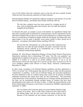 U.S. Bureau of Mines Twin Cities Research Center Property
Ethnographic Resources Study
Page 78
east of Taku Wakan Tipi and is therefore closer to the fort and more centrally located
within the early EuroAmerican settlement of Camp Coldwater.
National Register Bulletin 38 specifically addresses properties with histories of use like
that of Coldwater Spring. The bulletin states (Parker and King 1998:16):
The fact that a property may have gone unused for a lengthy period of
time, with use beginning again only recently, does not make the property
ineligible for the Register.
To illustrate this point, an example is given in the bulletin of a hypothetical Indian tribe
that used a mountain peak in prehistory for communication with the supernatural, but the
tribe had to abandon that use due to its removal and confinement to a distant reservation.
Due to a revitalization of traditional religion within the last decade, the Indian tribe once
again begins to use the peak to perform vision quests similar to those carried out in
prehistory. According to the bulletin (Parker and King 1998:16):
The fact that the contemporary use of the peak has little continuous time
depth does not make the peak ineligible; the peak’s association with the
traditional activity reflected in its contemporary use is what must be
considered in determining eligibility.
Similarly, Dr. Alan Downer, Department Manager, Navajo Nation Historic Preservation
Department, maintains that in determining TCP status, "the fifty year guideline" can
appropriately be applied to the practice or tradition a place facilitates; that a TCP may be
eligible if it sustains or is used in an ancient tradition whether or not it can be
demonstrated conclusively that people have used the specific place in question for the 50
years (emphasis added) (Alan Downer to Penny Rucks, electronic communication,
December 15, 2005).
In other words, according to the National Register guidelines and their application to
TCPs, it is not the “use” of the property that must be 50 years or older, but the associated
“significance” or tradition. In the case of Coldwater Spring, the associated significance
has been identified as that of a natural spring water source for the practice of Dakota
traditional ceremonies that require pure water for their performance. The historically
rooted observance of these practices, including the use of springs and the performance of
the Inipi, can be documented through accepted means of research and have been
demonstrated in this report to be 50 years or older. In 2000, the elected officials of the
Prairie Island Indian Community wrote (Letter to JoAnn Kyral, MNRRA Superintendent,
September 12, 2000):
Our own history tells us that the spring was used in Dakota Healing Lodge
because of its purity. River or lake water would never have been used in
the healing lodge; only the pure water from the spring could be used.
Because of this important use and cultural connection, we feel that the
 