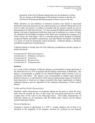 U.S. Bureau of Mines Twin Cities Research Center Property
Ethnographic Resources Study
Page 79
protection of the site [Coldwater Spring] from any development is critical.
We are relying on the Department of the Interior to assure us that the site
will forever be protected and Dakota people will have access to the site.
While, therefore, no oral traditions or historical accounts were shared or discovered
during this study that document on-site cultural practices at Coldwater Spring that are 50
years or older, the practice or tradition associated with the spring’s current use can be
documented to be older than 50 years. It is also asserted by Dakota elders that Coldwater
Spring is the type of spring that would have been used in prehistory as a source of water
for ceremonies by the Dakota occupants of the Mdote area, including the occupants of Ti
Tanka Tanina, the “old village,” and it is currently being used by members of federally
recognized Dakota and Ojibwe communities, and other Dakota and Ojibwe individuals,
as a source of water for historically rooted ceremonies. Coldwater Spring is, therefore,
considered exempt from Consideration G.
Coldwater Spring is exempt from all of the following considerations and they require no
further discussion:
Consideration B: Relocated properties
Consideration C: Birthplaces and graves
Consideration D: Cemeteries
Consideration E: Reconstruction
Consideration F: Commemoration
Synthesis
As a result of this evaluation, Coldwater Spring is recommended as being significant at
the statewide level as a TCP associated with the Dakota communities in Minnesota. The
spring is recommended as eligible for the National Register under Criterion A for its
association with Mdote. The spring is also recommended as eligible under National
Register Criterion C as representative of the type of natural springs (many of which have
been destroyed or which are no longer accessible) that figure significantly in Dakota
traditional practices and are important for the continued maintenance of their cultural
identity.
Visible and Non-Visible Characteristics
Identified visible characteristics of Coldwater Spring are the point at which the water
emits from the ground; the flow of that water; the associated pool/reservoir; and the
eventual flow of the water to the Mississippi River. Non-visible characteristics of
Coldwater Spring are its association with the Dakota deity Unktehi and the Dakota
cultural landscape of Mdote.
Period of Significance
Assigning a period of significance to a TCP is “usually fruitless, and of little or no
relevance to the eligibility of the property involved for inclusion on the National
 