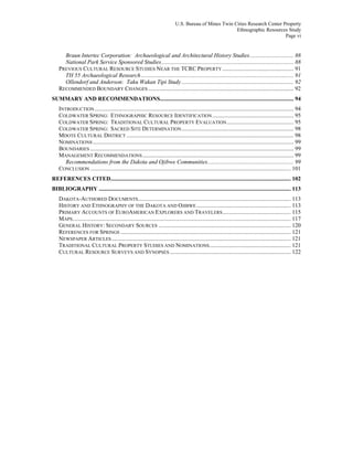 U.S. Bureau of Mines Twin Cities Research Center Property
Ethnographic Resources Study
Page vi
Braun Intertec Corporation: Archaeological and Architectural History Studies.............................. 88
National Park Service Sponsored Studies........................................................................................... 88
PREVIOUS CULTURAL RESOURCE STUDIES NEAR THE TCRC PROPERTY ................................................. 91
TH 55 Archaeological Research......................................................................................................... 91
Ollendorf and Anderson: Taku Wakan Tipi Study ............................................................................. 92
RECOMMENDED BOUNDARY CHANGES .................................................................................................... 92
SUMMARY AND RECOMMENDATIONS............................................................................................ 94
INTRODUCTION......................................................................................................................................... 94
COLDWATER SPRING: ETHNOGRAPHIC RESOURCE IDENTIFICATION........................................................ 95
COLDWATER SPRING: TRADITIONAL CULTURAL PROPERTY EVALUATION.............................................. 95
COLDWATER SPRING: SACRED SITE DETERMINATION............................................................................. 98
MDOTE CULTURAL DISTRICT ................................................................................................................... 98
NOMINATIONS .......................................................................................................................................... 99
BOUNDARIES ............................................................................................................................................ 99
MANAGEMENT RECOMMENDATIONS........................................................................................................ 99
Recommendations from the Dakota and Ojibwe Communities........................................................... 99
CONCLUSION .......................................................................................................................................... 101
REFERENCES CITED............................................................................................................................ 102
BIBLIOGRAPHY .................................................................................................................................... 113
DAKOTA-AUTHORED DOCUMENTS......................................................................................................... 113
HISTORY AND ETHNOGRAPHY OF THE DAKOTA AND OJIBWE................................................................. 113
PRIMARY ACCOUNTS OF EUROAMERICAN EXPLORERS AND TRAVELERS............................................... 115
MAPS...................................................................................................................................................... 117
GENERAL HISTORY: SECONDARY SOURCES ........................................................................................... 120
REFERENCES FOR SPRINGS ..................................................................................................................... 121
NEWSPAPER ARTICLES ........................................................................................................................... 121
TRADITIONAL CULTURAL PROPERTY STUDIES AND NOMINATIONS........................................................ 121
CULTURAL RESOURCE SURVEYS AND SYNOPSES ................................................................................... 122
 