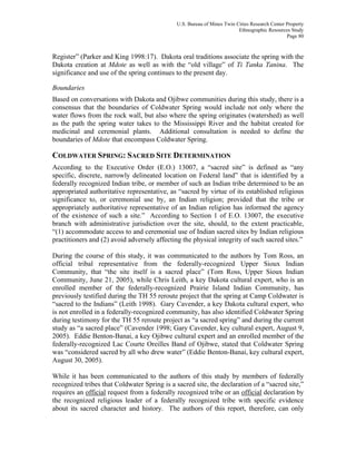 U.S. Bureau of Mines Twin Cities Research Center Property
Ethnographic Resources Study
Page 80
Register” (Parker and King 1998:17). Dakota oral traditions associate the spring with the
Dakota creation at Mdote as well as with the “old village” of Ti Tanka Tanina. The
significance and use of the spring continues to the present day.
Boundaries
Based on conversations with Dakota and Ojibwe communities during this study, there is a
consensus that the boundaries of Coldwater Spring would include not only where the
water flows from the rock wall, but also where the spring originates (watershed) as well
as the path the spring water takes to the Mississippi River and the habitat created for
medicinal and ceremonial plants. Additional consultation is needed to define the
boundaries of Mdote that encompass Coldwater Spring.
COLDWATER SPRING: SACRED SITE DETERMINATION
According to the Executive Order (E.O.) 13007, a “sacred site” is defined as “any
specific, discrete, narrowly delineated location on Federal land” that is identified by a
federally recognized Indian tribe, or member of such an Indian tribe determined to be an
appropriated authoritative representative, as “sacred by virtue of its established religious
significance to, or ceremonial use by, an Indian religion; provided that the tribe or
appropriately authoritative representative of an Indian religion has informed the agency
of the existence of such a site.” According to Section 1 of E.O. 13007, the executive
branch with administrative jurisdiction over the site, should, to the extent practicable,
“(1) accommodate access to and ceremonial use of Indian sacred sites by Indian religious
practitioners and (2) avoid adversely affecting the physical integrity of such sacred sites.”
During the course of this study, it was communicated to the authors by Tom Ross, an
official tribal representative from the federally-recognized Upper Sioux Indian
Community, that “the site itself is a sacred place” (Tom Ross, Upper Sioux Indian
Community, June 21, 2005), while Chris Leith, a key Dakota cultural expert, who is an
enrolled member of the federally-recognized Prairie Island Indian Community, has
previously testified during the TH 55 reroute project that the spring at Camp Coldwater is
“sacred to the Indians” (Leith 1998). Gary Cavender, a key Dakota cultural expert, who
is not enrolled in a federally-recognized community, has also identified Coldwater Spring
during testimony for the TH 55 reroute project as “a sacred spring” and during the current
study as “a sacred place” (Cavender 1998; Gary Cavender, key cultural expert, August 9,
2005). Eddie Benton-Banai, a key Ojibwe cultural expert and an enrolled member of the
federally-recognized Lac Courte Oreilles Band of Ojibwe, stated that Coldwater Spring
was “considered sacred by all who drew water” (Eddie Benton-Banai, key cultural expert,
August 30, 2005).
While it has been communicated to the authors of this study by members of federally
recognized tribes that Coldwater Spring is a sacred site, the declaration of a “sacred site,”
requires an official request from a federally recognized tribe or an official declaration by
the recognized religious leader of a federally recognized tribe with specific evidence
about its sacred character and history. The authors of this report, therefore, can only
 