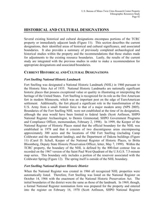 U.S. Bureau of Mines Twin Cities Research Center Property
Ethnographic Resources Study
Page 82
HISTORICAL AND CULTURAL DESIGNATIONS
Several existing historical and cultural designations encompass portions of the TCRC
property or immediately adjacent lands (Figure 11). This section describes the current
designations, their identified areas of historical and cultural significance, and associated
boundaries. It also provides a summary of previously completed archaeological and
historical studies within the property and the recommendations that those studies made
for adjustments to the existing resource boundaries. Lastly, the results of the current
study are integrated with the previous studies in order to make a recommendation for
appropriate designations and associated boundaries.
CURRENT HISTORICAL AND CULTURAL DESIGNATIONS
Fort Snelling National Historic Landmark
Fort Snelling was designated a National Historic Landmark (NHL) in 1960 pursuant to
the Historic Sites Act of 1935. National Historic Landmarks are nationally significant
historic places that possess exceptional value or quality in illustrating or interpreting the
heritage of the United States. Fort Snelling is recognized for its role as the first American
fort in modern Minnesota, which was an important post on the edge of EuroAmerican
settlement. Additionally, the fort played a significant role in the transformation of the
U.S. Army from a small frontier force to that of a major modern army (NPS 2005).
Boundaries of the Fort Snelling NHL were not established at the time of its designation,
although the area would have been limited to federal lands (Scott Anfinson, SHPO
National Register Archaeologist, to Dennis Gimmestad, SHPO Government Programs
and Compliance Officer, memorandum, February 2, 1998). In 1999, the Keeper of the
National Register of Historic Places stated that the official boundary for the NHL was
established in 1978 and that it consists of two discontiguous areas encompassing
approximately 300 acres and the locations of Old Fort Snelling (including Camp
Coldwater and the steamboat landing), and the Department of Dakota buildings (Figure
11) (Carol D. Schull, Keeper of the National Register of Historic Places, to Britta
Bloomberg, Deputy State Historic Preservation Officer, letter, May 7, 1999). Within the
TCRC property, the boundary of the NHL is defined by the 800-foot contour line as
recorded on the 1967 version of the Saint Paul West Quadrant of the U.S.G.S. 7.5-minute
map series. This boundary only includes a portion of the reservoir associated with the
Coldwater Spring (Figure 12). The spring itself is outside of the NHL boundary.
Fort Snelling National Register Historic District
When the National Register was created in 1966 all recognized NHL properties were
automatically listed. Therefore, Fort Snelling was listed on the National Register on
October 14, 1966 with the enactment of the National Historic Preservation Act. The
initial boundaries of the district were the same as those of the landmark. In 1969, though,
a formal National Register nomination form was prepared for the property and entered
into the register on February 16, 1970 (Scott Anfinson, SHPO National Register
 