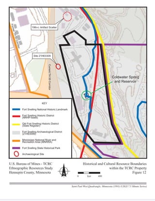 Coldwater Spring
and Reservoir
55CorridorCurrentTH55Corridor
FormerTH55Corridor
Site 21HE0309
19th-c. Artifact Scatter
KEY
Fort Snelling National Historic Landmark
Fort Snelling Historic District
(NRHP-listed)
g
(NRHP li t d)
Old Fort Snelling Historic District
(State Register)
g
(St t R i t )
Fort Snelling Archaeological District
(21HE0099)
g
(21HE0099)
Mississippi National River and
Recreation Area (MNRRA)
pp
R ti A (MNRRA)
Fort Snelling State Historical Park
Archaeological Site
U.S. Bureau of Mines - TCRCU Historical and Cultural Resource Boundaries
Ethnographic Resources Study within the TCRC Property
Hennepin County, Minnesota Figure 12N
Saint Paul West Quadrangle, Minnesota (1993) (USGS 7.5 Minute Series)
0 feet 400
 