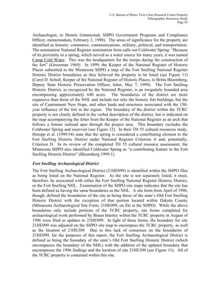 U.S. Bureau of Mines Twin Cities Research Center Property
Ethnographic Resources Study
Page 85
Archaeologist, to Dennis Gimmestad, SHPO Government Programs and Compliance
Officer, memorandum, February 2, 1998). The areas of significance for the property are
identified as historic: commerce, communications, military, political, and transportation.
The nomination National Register nomination form calls out Coldwater Spring: “Because
of its proximity to a spring, which served as a water source for many years, it was named
Camp Cold Water. This was the headquarters for the troops during the construction of
the fort” (Grossman 1969). In 1999, the Keeper of the National Register of Historic
Places submitted to the Minnesota SHPO a map of the Fort Snelling National Register
Historic District boundaries as they believed the property to be listed (see Figure 11)
(Carol D. Schull, Keeper of the National Register of Historic Places, to Britta Bloomberg,
Deputy State Historic Preservation Officer, letter, May 7, 1999). The Fort Snelling
Historic District, as recognized by the National Register, is an irregularly bounded area
encompassing approximately 640 acres. The boundaries of the district are more
expansive than those of the NHL and include not only the historic fort buildings, but the
site of Cantonment New Hope, and other lands and structures associated with the 150-
year influence of the fort in the region. The boundary of the district within the TCRC
property is not clearly defined in the verbal description of the district, but is indicated on
the map accompanying the letter from the Keeper of the National Register as an arch that
follows a former railroad spur through the project area. This boundary excludes the
Coldwater Spring and reservoir (see Figure 12). In their TH 55 cultural resources study,
Hotopp et al. (1999:54) state that the spring is considered a contributing element to the
Fort Snelling Historic District under National Register Criterion A and, potentially,
Criterion D. In its review of the completed TH 55 cultural resource assessment, the
Minnesota SHPO also identified Coldwater Spring as “a contributing feature to the Fort
Snelling Historic District” (Bloomberg 1999:1).
Fort Snelling Archaeological District
The Fort Snelling Archaeological District (21HE099) is identified within the SHPO files
as being listed on the National Register. As the site is not separately listed, it must,
therefore, be associated with either the Fort Snelling National Register Historic District,
or the Fort Snelling NHL. Examination of the SHPO site maps indicates that the site has
been defined as having the same boundaries as the NHL. A site form from April of 1996,
though, defined the boundaries of the site as being those of the state’s Old Fort Snelling
Historic District with the exception of that portion located within Dakota County
(Minnesota Archaeological Site Form, 21HE099, on file at the SHPO). While the above
boundaries only include portions of the TCRC property, site forms completed for
archaeological work performed by Braun Intertec within the TCRC property in August of
1996 were filed as updates to 21HE099. In light of these forms, the boundary for site
21HE099 was adjusted on the SHPO site map to encompass the TCRC property, as well
as the location of 21HE309. Due to this lack of consensus on the boundaries of
21HE099, for the purposes of this report, the Fort Snelling Archaeological District is
defined as being the boundary of the state’s Old Fort Snelling Historic District (which
encompasses the boundary of the NHL) with the addition of the updated boundary that
encompasses the 1996 findings and the location of site 21HE309 (see Figure 11). All of
the TCRC property is contained within this site.
 