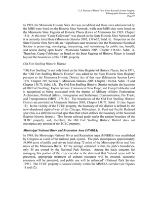 U.S. Bureau of Mines Twin Cities Research Center Property
Ethnographic Resources Study
Page 87
In 1993, the Minnesota Historic Sites Act was recodified and those sites administered by
the MHS were listed on the Historic Sites Network, while non-MHS sites were listed on
the Minnesota State Register of Historic Places (Laws of Minnesota for 1993, Chapter
181). At this time “Camp Coldwater” was placed on the State Historic Sites Network and
it is currently listed there (Minnesota Statutes 2005, 138.662, Subd. 6). Properties on the
State Historic Sites Network are “significant state resources that the Minnesota Historical
Society is preserving, developing, interpreting, and maintaining for public use, benefit,
and access during open hours” (Minnesota Statutes 2005, Chapter 138.661, Subd. 1).
Therefore, Camp Coldwater, as listed on the State Register of Historic Places is located
beyond the boundaries of the TCRC property.
Old Fort Snelling Historic District
“Old Fort Snelling” is not only listed on the State Register of Historic Places, but in 1971,
the “Old Fort Snelling Historic District” was added to the State Historic Sites Registry
pursuant to the Minnesota Historic District Act of that year (Minnesota Session Laws
1971, Chapter 709, Section 3; Minnesota Statutes 2005, Chapter 138.664, Subd. 73 and
Chapter 138.73, Subd. 13). The Old Fort Snelling Historic District includes the locations
of Old Fort Snelling; Taylor Avenue; Cantonment New Hope; and Camp Coldwater and
is recognized as being associated with the themes of Military Affairs; Exploration;
Architecture; Political Affairs; Immigration and Settlement; Communication; Fur Trade;
and Transportation (MHS 1975:31). The boundaries of the Old Fort Snelling Historic
District are provided in Minnesota Statutes 2005, Chapter 138.73, Subd. 13 (see Figure
11). In the vicinity of the TCRC property, the boundary of this district is defined by the
now-abandoned right-of-way of the Chicago, Milwaukee, St. Paul and Pacific Railroad
spur (this is a different railroad spur than that which defines the boundary of the National
Register historic district). This former railroad grade marks the eastern boundary of the
TCRC property, and, therefore, the Old Fort Snelling Historic District does not
encompass any portion of the TCRC property.
Mississippi National River and Recreation Area (MNRRA)
In 1988, the Mississippi National River and Recreation Area (MNRRA) was established
by Congress as a unit of the national park system. The park encompasses approximately
54,000 acres of public and private land along 72 miles of the Mississippi River and four
miles of the Minnesota River. Of the acreage contained within the park’s boundaries,
only 35 are owned by the National Park Service. Among the basic concepts for
managing this portion of the river corridor is the statement that “natural areas will be
preserved, appropriate treatment of cultural resources will be ensured, economic
resources will be protected, and public use will be enhanced” (National Park Service
1995). The TCRC property is located entirely within the MNRRA corridor (see Figures
11 and 12).
 
