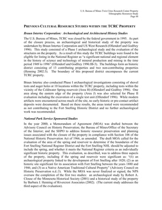 U.S. Bureau of Mines Twin Cities Research Center Property
Ethnographic Resources Study
Page 88
PREVIOUS CULTURAL RESOURCE STUDIES WITHIN THE TCRC PROPERTY
Braun Intertec Corporation: Archaeological and Architectural History Studies
The U.S. Bureau of Mines, TCRC was closed by the federal government in 1995. As part
of the closure process, an archaeological and historical study of the property was
undertaken by Braun Intertec Corporation and US West Research (Ollendorf and Godfrey
1996). This study consisted of a Phase I archaeological study and the evaluation of the
structures on the property. As a result of this study the TCRC buildings were found to be
eligible for listing in the National Register as “a significant national and regional element
in the history of science and technology of mineral production and mining in the time
period 1949 to 1996” (Ollendorf and Godfrey 1996:IB-3). The buildings form an historic
district consisting of 13 contributing properties and two non-contributing properties
(Henning 2002:3). The boundary of this proposed district encompasses the current
TCRC property.
Braun Intertec also conducted Phase I archaeological investigations consisting of shovel
tests and auger holes at 10 locations within the TCRC property, including tests within the
vicinity of the Coldwater Spring reservoir (Area H) (Ollendorf and Godfrey 1996). One
area along the eastern edge of the property (Area J) was also selected for Phase II
evaluation including the excavation of a single test unit (Ollendorf 1996). While modern
artifacts were encountered across much of the site, no early historic or pre-contact artifact
deposits were documented. Based on these results, the areas tested were recommended
as not contributing to the Fort Snelling Historic District and no further archaeological
work was recommended.
National Park Service Sponsored Studies
In the year 2000, a Memorandum of Agreement (MOA) was drafted between the
Advisory Council on Historic Preservation; the Bureau of Mines/Office of the Secretary
of the Interior; and the SHPO to address historic resource preservation and planning
issues associated with the closure of the property in compliance with Section 106 of the
National Historic Preservation Act of 1966, as amended. The draft MOA called for the
evaluation of the area of the spring and reservoir to determine if the boundaries of the
Fort Snelling National Register District and the Fort Snelling NHL should be adjusted to
include the spring, and whether it meets the National Register criteria as an individually
significant historic property. This evaluation, as described, was to address three aspects
of the property, including if the spring and reservoir were significant as: “(1) an
archaeological property linked to the development of Fort Snelling after 1820; (2) as an
historic site significant for its association with Fort Snelling between the years 1880 and
1946; and (3) as a Native American Traditional Cultural Property” (Advisory Council on
Historic Preservation n.d.:3). While the MOA was never finalized or signed, the NPS
oversaw the completion of the first two studies: an archaeological study by Robert A.
Clouse of the Minnesota Historical Society (2001) and a historical study of the property
by Barbara J. Henning of Rivercrest Associates (2002). (The current study addresses the
third aspect of the evaluation).
 