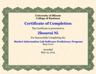 University of Illinois
College of Business
Certificate of Completion
The Certificate is presented to
Zhourui Ni
For Successfully Completing the
Market Information Lab Software Proficiency Program
Basic Level
Awarded
May 15, 2015
 