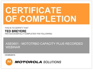 CERTIFICATE
OF COMPLETION
THIS IS TO CERTIFY THAT
TED BREYERE
HAS SUCCESSFULLY COMPLETED THE FOLLOWING:
ASE0601 - MOTOTRBO CAPACITY PLUS RECORDED
WEBINAR
ON9/8/2015
 