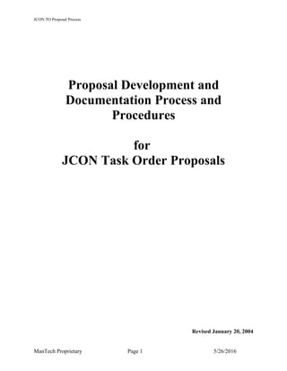 JCON TO Proposal Process
Proposal Development and
Documentation Process and
Procedures
for
JCON Task Order Proposals
Revised January 20, 2004
ManTech Proprietary Page 1 5/26/2016
 