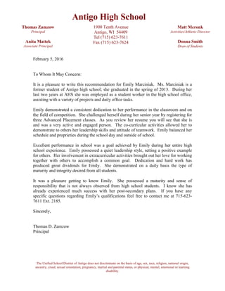 The Unified School District of Antigo does not discriminate on the basis of age, sex, race, religion, national origin,
ancestry, creed, sexual orientation, pregnancy, martial and parental status, or physical, mental, emotional or learning
disability.
February 5, 2016
To Whom It May Concern:
It is a pleasure to write this recommendation for Emily Marciniak. Ms. Marciniak is a
former student of Antigo high school; she graduated in the spring of 2013. During her
last two years at AHS she was employed as a student worker in the high school office,
assisting with a variety of projects and daily office tasks.
Emily demonstrated a consistent dedication to her performance in the classroom and on
the field of competition. She challenged herself during her senior year by registering for
three Advanced Placement classes. As you review her resume you will see that she is
and was a very active and engaged person. The co-curricular activities allowed her to
demonstrate to others her leadership skills and attitude of teamwork. Emily balanced her
schedule and proprieties during the school day and outside of school.
Excellent performance in school was a goal achieved by Emily during her entire high
school experience. Emily possessed a quiet leadership style, setting a positive example
for others. Her involvement in extracurricular activities brought out her love for working
together with others to accomplish a common goal. Dedication and hard work has
produced great dividends for Emily. She demonstrated on a daily basis the type of
maturity and integrity desired from all students.
It was a pleasure getting to know Emily. She possessed a maturity and sense of
responsibility that is not always observed from high school students. I know she has
already experienced much success with her post-secondary plans. If you have any
specific questions regarding Emily’s qualifications feel free to contact me at 715-623-
7611 Ext. 2185.
Sincerely,
Thomas D. Zamzow
Principal
Antigo High School
Thomas Zamzow
Principal
Anita Mattek
Associate Principal
1900 Tenth Avenue
Antigo, WI 54409
Tel (715) 623-7611
Fax (715) 623-7624
Matt Meronk
Activities/Athletic Director
Donna Smith
Dean of Students
 