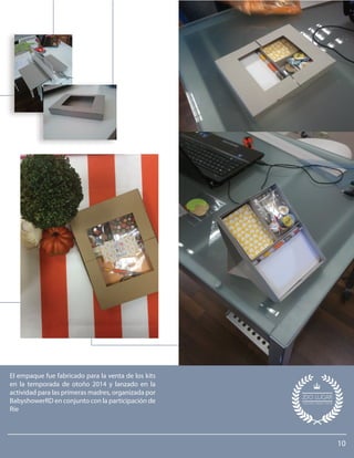 10
El empaque fue fabricado para la venta de los kits
en la temporada de otoño 2014 y lanzado en la
actividad para las primeras madres, organizada por
BabyshowerRD en conjunto con la participación de
Ríe
 