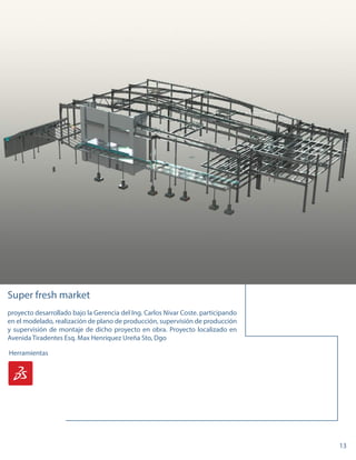 13
Herramientas
Super fresh market
proyecto desarrollado bajo la Gerencia del Ing. Carlos Nivar Coste. participando
en el modelado, realización de plano de producción, supervisión de producción
y supervisión de montaje de dicho proyecto en obra. Proyecto localizado en
Avenida Tiradentes Esq. Max Henriquez Ureña Sto, Dgo
Herramientas
 