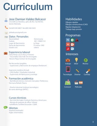 2
Datos Personales
Nacionalidad: Dominicana
Cedula: 001-1908015-8
Lugar de Nacimiento: La Vega
Fecha de Nacimiento: 12 marzo 1992
Estado civil: soltero
Dibujos rápidos
Rápida Adaptación
Trabajo bajo presión
Experiencia laboral
Celso Perez cxa (5 años y 9 meses)
- Farux bella vista mall: 3er Encargado
-Bossini Plaza Central: 3er Encargado
Rie Recuerdos tangibles
- Supervisión y fabricación de empaque (freelancer)
Ingeniería metálica (Actual)
- CAD Drafter / Diseñador industrial
- Supervisión de fabricacion y montaje
Jose Damian Valdez Balcacer
C/8, Edif Las Alondras, apto 2B; Res. San Benito.
Sector Alameda.
Cel.829-585-8857 Res.809-560-3625
jdvbalcacer@gmail.com
Formación académica
- Bachillerato técnico mención mercadeo: Politécnico
Hermana Rafaela Ybarra
- Diseño industrial: Instituto tecnológico
de santo domingo (INTEC)
Cursos técnicos
- 8vo nivel de ingles: Instituto Dominico Americano
Idiomas
Español (avanzado)
Ingles (intermedio)
3
Habilidades
Programas
Intereses
trabajo
Tecnología
Idear
Diseñar Comida
Conocer Películas
Musica
Dibujos constructivos (CAD)
 