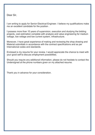 Dear Sir,
I am writing to apply for Senior Electrical Engineer. I believe my qualifications make
me an excellent candidate for the position .
I possess more than 10 years of supervision, execution and studying the bidding
projects, cost estimation complete with analysis and value engineering for medium
voltage, low voltage and low current system, infrastructure.
Moreover, I have great experience of making and reviewing the shop drawing and
Material submittals in accordance with the contract specifications and as per
International codes and standards.
Enclosed is my resume for your review. I would appreciate the chance to meet with
your good self to discuss employment possibilities.
Should you require any additional information, please do not hesitate to contact the
Undersigned at the phone numbers given on my attached resume.
Thank you in advance for your consideration.
 