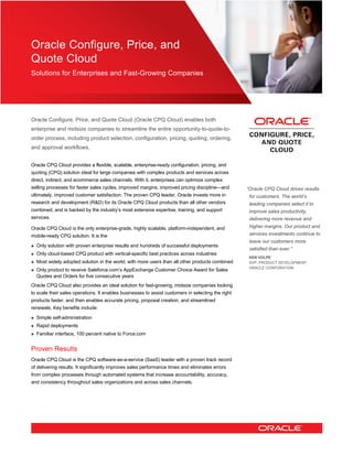 Oracle Configure, Price, and
Quote Cloud
Solutions for Enterprises and Fast-Growing Companies
Oracle Configure, Price, and Quote Cloud (Oracle CPQ Cloud) enables both
enterprise and midsize companies to streamline the entire opportunity-to-quote-to-
order process, including product selection, configuration, pricing, quoting, ordering,
and approval workflows.
Oracle CPQ Cloud provides a flexible, scalable, enterprise-ready configuration, pricing, and
quoting (CPQ) solution ideal for large companies with complex products and services across
direct, indirect, and ecommerce sales channels. With it, enterprises can optimize complex
selling processes for faster sales cycles, improved margins, improved pricing discipline—and
ultimately, improved customer satisfaction. The proven CPQ leader, Oracle invests more in
research and development (R&D) for its Oracle CPQ Cloud products than all other vendors
combined, and is backed by the industry’s most extensive expertise, training, and support
services.
Oracle CPQ Cloud is the only enterprise-grade, highly scalable, platform-independent, and
mobile-ready CPQ solution. It is the
» Only solution with proven enterprise results and hundreds of successful deployments
» Only cloud-based CPQ product with vertical-specific best practices across industries
» Most widely adopted solution in the world, with more users than all other products combined
» Only product to receive Saleforce.com’s AppExchange Customer Choice Award for Sales
Quotes and Orders for five consecutive years
Oracle CPQ Cloud also provides an ideal solution for fast-growing, midsize companies looking
to scale their sales operations. It enables businesses to assist customers in selecting the right
products faster, and then enables accurate pricing, proposal creation, and streamlined
renewals. Key benefits include:
» Simple self-administration
» Rapid deployments
» Familiar interface, 100 percent native to Force.com
Proven Results
Oracle CPQ Cloud is the CPQ software-as-a-service (SaaS) leader with a proven track record
of delivering results. It significantly improves sales performance times and eliminates errors
from complex processes through automated systems that increase accountability, accuracy,
and consistency throughout sales organizations and across sales channels.
“Oracle CPQ Cloud drives results
for customers. The world’s
leading companies select it to
improve sales productivity,
delivering more revenue and
higher margins. Our product and
services investments continue to
leave our customers more
satisfied than ever.”
KEN VOLPE
SVP, PRODUCT DEVELOPMENT
ORACLE CORPORATION
 