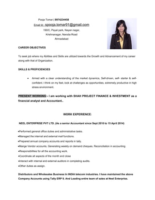 Pooja Tomar | 9974234458
Email Id : spooja.tomar91@gmail.com
190/C, Payal park, Nayan nagar,
Krishnanagar, Naroda Road
Ahmadabad
CAREER OBJECTIVES
To seek job where my Abilities and Skills are utilized towards the Growth and Advancement of my career
along with that of Organization.
SKILLS & PROFICIENCIES
• Armed with a clear understanding of the market dynamics, Self-driven, self- starter & self-
confident. I think on my feet, look at challenges as opportunities, extremely productive in high
stress environment.
PRESENT WORKING:- I am working with SHAH PROJECT FINANCE & INVESTMENT as a
financial analyst and Accountant..
WORK EXPERIENCE:
NEEL ENTERPRISE PVT LTD. (As a senior Accountant since Sept 2010 to 15 April 2014)
•Performed general office duties and administrative tasks.
•Managed the internal and external mail functions.
•Prepared annual company accounts and reports in tally.
•Mange Vendor accounts, Generating weekly on demand cheques, Reconciliation in accounting.
•Responsibilities for all the accounting work.
•Coordinate all aspects of the month end close
•Interact with internal and external auditors in completing audits.
•Other duties as assign.
Distributors and Wholesales Business In INDIA telecom industries. I have maintained the above
Company Accounts using Tally ERP 9. And Leading entire team of sales at Neel Enterprise.
 