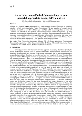 pg. 1
An introduction to Packed Computation as a new
powerful approach to dealing NP-Completes
Mr. Kavosh Havaledarnejad Icarus.2012@yahoo.com.
Abstract:
This text is a guideline booklet for solving NP's, NP-Completes and some NP-Hards by reducing (
mapping ) to RSS problem and using Packed Computation. This text is outline of a broad research
conducted from 2008 to now 2014. RSS ( k, 2 - CSP ) is a NP-Complete problem as other NP-
Completes can reduce to it. RSS problem can solve very fast ( at least in average case ) by many
algorithms defined by Packed Computation Idea. Researcher tried many months day and night to
creating a mathematical proof showing algorithms are polynomial or exponential and tested many
ideas and visions but this process is not successful yet. Whole of this text devoted to RSS and Packed
Processing. However aim is proposing a new approach in designing algorithms.
Keywords: Time Complexity, Complexity Classes, , Exact Algorithms, Combinatorics,
Randomized Algorithms, Rules States Satisfiability Problem, Polynomial Reductions, Packed
Computation, Packed State Process, Packed State Stochastic Process
1. Introduction
In this paper we will introduce a new powerful approach in designing algorithms specially for
dealing NP-Complete problems. Also we introduce a new NP-Complete problem and introduce four
algorithms for solving this new problem. Experimental results show that for average case ( random
generated objects ) these algorithms are very fast and have low complexity. It is not clear that these
algorithms for this NP-Complete problem are generally polynomial or exponential. One may prove
that these are polynomial ( NP = P ) or prove that they are exponential ( there are counterexamples).
However we focus in proposing this new powerful device to dealing hard problems. In practical view,
Researching regarding Optimization problems and NP-Hards is not a true approach to finding equality
of ) or polynomial algorithms for NP-Problems because researcher never knows algorithm
will reach to the best result or is only a greedy that reaches to a local optimum. Researching regarding
Decision problems we don’t know they have at least one result or not is not a true approach too,
because researcher never knows: If algorithm returns "NO" , algorithm is not correct or problem have
not result. The approach which used among this research was researching regarding NP-Problems we
know they have at least one result. First researcher was working on Map Coloring problem. It is a
special case of RSS problem and it is a NP-Complete and it is a special case of Graph Coloring but,
surprisingly we know: "If the graph be Planar then problem have at least one result". Also there is
such a property for RSS instances. In 2.3 we explain how we can produce a random RSS instance as
we be sure that it has at least one result. In such a case if algorithm returns YES we know algorithm is
correct and if algorithm returns NO we know algorithm is not correct. However we can solve
Optimization Problems. We can transform Maximum Clique to RSS and then solve it. Among this
research 4 principles was observed. 1- Try to test more and more instances. 2- Try to designing new
ideas to stochastic generating more and more difficult and none-symmetric random instances as worth
cases. 3- Designing algorithms be able to cover all of them. 4- Mathematical Analysis for designing
algorithm for establish contradiction examples. Final step is the step that can causes mathematical
proof for equality of but this process is not yet successful. The method which used to
finding algorithms for solving NP-Completes very fast was itself a local search hill climbing method
handled by researcher. Every algorithm has some neighbors that a few differ from the prime algorithm
that some of them are acceptable and some not. And some of them may be simpler than prime
algorithm. Tues we can find the algorithm that has the best performance or we can find simplest
algorithm for mathematical proof that researcher believe is PSP-Alpha. Chapter 2 completely reviews
Rules States Satisfiability ( RSS ) problem and its reductions. A RSS problem instance consists of
several rules that each rule consist of several states. Every rule can stands in only one single of its
 