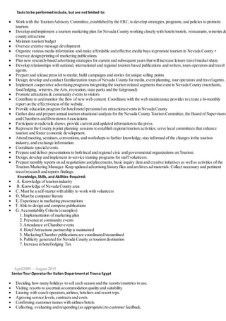 Tasks to be performed include, but are not limited to:
 Work with the TourismAdvisory Committee,established by the ERC,to develop strategies,programs,and policies to promote
tourism.
 Develop and implement a tourism marketing plan for Nevada County working closely with hotels/motels, restaurants,wineries &
county attractions
 Maintain tourism budget
 Oversee creative message development
 Organize various media information and make affordable and effective media buys to promote tourism in Nevada County •
Oversee design/printing of marketing publications
 Plan new research-based advertising strategies for current and subsequent years that willincrease leisure travelmarket share.
 Develop relationships with national, international and regional tourism based publications and writers,tours operators and travel
agents.
 Prepare and release press kit to media; build campaigns and stories for unique selling points
 Design,develop and conduct familiarization tours of Nevada County for media,event planning, tour operators and travelagents.
 Implement cooperative advertising programs integrating the tourism related segments that exist in Nevada County (merchants,
food/lodging, wineries,the Arts,recreation,state parks and the fairground)
 Promote attractions & community events to visitors
 Contribute to and monitor the flow of new web content. Coordinate with the web maintenance provider to create a bi-monthly
report on the effectiveness of the website.
 Provide education program for hotel/motelpersonnelon attractions/events in Nevada County
 Gather data and prepare annualtourism situational analysis for the Nevada County Tourism Committee,the Board of Supervisors
and Chambers and DowntownAssociations
 Participate in radio talk shows; provide current and updated information to the press.
 Represent the County in joint planning sessions to establish regionaltourism activities; serve localcommittees that enhance
tourism and foster economic development.
 Attend meeting,seminars,conventions,and workshops to further knowledge,stay informed of the changes in the tourism
industry, and exchange information.
 Coordinate specialevents.
 Prepare and deliver presentations to both localand regional civic and governmentalorganizations on Tourism.
 Design,develop and implement in-service training programs for staff volunteers.
 Prepare monthly reports on ad negotiations and placements,basic inquiry data and creative initiatives as wellas activities of the
Tourism Marketing Manager. Keep updated advertising history files and archives ad materials. Collect necessary and pertinent
travelresearch and reports findings.
Knowledge, Skills, and Abilities Required:
 A. Knowledge of tourism industry
 B. Knowledge of Nevada County area
 C. Must be a self-starterwith ability to work with volunteers
 D. Must be computer literate
 E. Experience in marketing presentations
 F.Able to design and compose publications
 G. Accountability Criteria (examples)
1. Implementation of marketing plan
2. Presence at community events
3.Attendance at Chamberevents
4. Hotel/Attractions partnership is maintained
5. Marketing/Chamber publications are coordinated/streamlined
6. Publicity generated for Nevada County as tourism destination
7. Increase in hotellodging Tax
April2009 – August 2015
SeniorTourOperatorfor Italian Department at Travco Egypt
 Deciding how many holidays to sell each season and the resorts/countries to use.
 Visiting resorts to ascertain accommodation quality and suitability.
 Liaising with coach operators,airlines,hoteliers and resort reps.
 Agreeing service levels,contractsand costs.
 Confirming customer names with airlines/hotels.
 Collecting, evaluating and responding (as appropriate) to customer feedback.
 