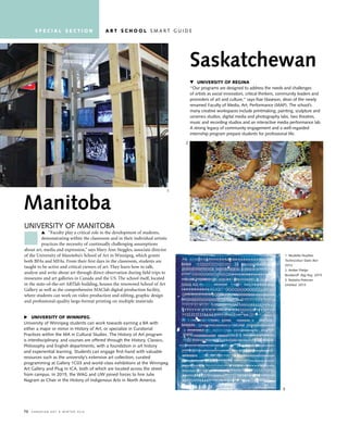70 C a n a d i a n a r t • w i n t e r 2 01 6
Manitoba
University of manitoba
“Faculty play a critical role in the development of students,
demonstrating within the classroom and in their individual artistic
practices the necessity of continually challenging assumptions
about art, media and expression,” says Mary Ann Steggles, associate director
of the University of Manitoba’s School of Art in Winnipeg, which grants
both BFAs and MFAs. From their first days in the classroom, students are
taught to be active and critical viewers of art. They learn how to talk,
analyze and write about art through direct observation during field trips to
museums and art galleries in Canada and the US. The school itself, located
in the state-of-the-art ARTlab building, houses the renowned School of Art
Gallery as well as the comprehensive MAClab digital-production facility,
where students can work on video production and editing, graphic design
and professional-quality large-format printing on multiple materials.
Saskatchewan
University of regina
“our programs are designed to address the needs and challenges
of artists as social innovators, critical thinkers, community leaders and
promoters of art and culture,” says rae staseson, dean of the newly
renamed faculty of media, art, Performance (maP). the school’s
many creative workspaces include printmaking, painting, sculpture and
ceramics studios, digital media and photography labs, two theatres,
music and recording studios and an interactive media performance lab.
a strong legacy of community engagement and a well-regarded
internship program prepare students for professional life.
u University of winnipeg
University of Winnipeg students can work towards earning a ba with
either a major or minor in History of art, or specialize in Curatorial
Practices within the ma in Cultural studies. the History of art program
is interdisciplinary, and courses are offered through the History, Classics,
Philosophy and english departments, with a foundation in art history
and experiential learning. students can engage first-hand with valuable
resources such as the university’s extensive art collection, curated
programming at Gallery 1C03 and world-class exhibitions at the Winnipeg
art Gallery and Plug in iCa, both of which are located across the street
from campus. in 2015, the WaG and UW joined forces to hire Julie
nagram as Chair in the History of indigenous arts in north america.
1. nicolette nuytten
Technicolour Static Box
2014
2. amber Phelps
bondaroff Rag-Rug 2015
3. natasha Peterson
Untitled 2013
1
2
3
s p e c i a l s e c t i o n a r t s c h o o l s m a r t G U i d e
 