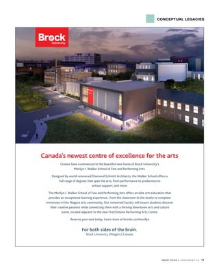 conceptual legacies
s m a r t G u i d e • c a n a d i a n a r t . c a 79
For both sides of the brain.
Brock University | Niagara | Canada
Canada’s newest centre of excellence for the arts
Classes have commenced in the beautiful new home of Brock University’s
Marilyn I. Walker School of Fine and Performing Arts.
Designed by world-renowned Diamond Schmitt Architects, the Walker School offers a
full range of degrees that span the arts, from performance to production to
artisan support, and more.
The Marilyn I. Walker School of Fine and Performing Arts offers an elite arts education that
provides an exceptional learning experience, from the classroom to the studio to complete
immersion in the Niagara arts community. Our renowned faculty will ensure students discover
their creative passions while connecting them with a thriving downtown arts and culture
scene, located adjacent to the new FirstOntario Performing Arts Centre.
Reserve your seat today. Learn more at brocku.ca/miwsfpa
 