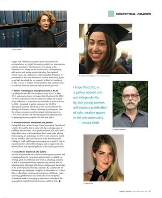 s m a r t G u i d e • c a n a d i a n a r t . c a 81
I hope that CK2, as
a gallery opened and
run independently
by two young women,
will inspire a proliferation
of safe, creative spaces
in the arts community.
— Jessica Kirsh
taught by Canadian Conceptual artist Germaine Koh
on installation art, which focused on public art, intervention
and site specificity. The best parts of working at the
Nanaimo Art Gallery are the studio visits, corresponding
with artists and seeing projects develop. I co-curated
“Spirit Gum,” an exhibition on the expanded definition of
performance, with the Nanaimo’s curator, Jesse Birch. I plan
to go back to school for my master’s in Fine Art, and want
to take courses in textiles, world literature and fashion history
to cultivate both my interests and my artistic practice.
5. Tamara Himmelspach: Aboriginal liaison at ACAD
I graduated with a BFA in Sculpture from ACAD in May
2015, and received news in August that I had won the BMO
1st Art! Competition. One key objective within my practice
is for audiences to experience my artworks in a visceral way.
In 2014 I proposed to gather resources for ACAD’s
Aboriginal students, which led to the construction of the
Aboriginal Resource Centre. Choosing to venture out into
the urban community and investigate existing supports,
I now work closely with the Aboriginal Friendship Centre
to put programming together for our new space.
6. William Robinson: metalsmith and jeweller
Going back to art school at age 59 was interesting. I wondered
whether I would be able to cope with the workload, since it
had been 36 years since I had graduated from NSCAD—that’s
where I first came to the realization that I could make a living
from creating art and design. In 2014, I won a national award
for my jewellery after my instructor at the New Brunswick
College of Craft and Design encouraged me to apply. I plan to
expand my lines of jewellery designs, and to stage more solo
shows at local and regional galleries in the Atlantic provinces.
7. Jessica Kirsh: director at CK2 Gallery
My time at Concordia was critical in fostering my academic and
professional careers. I was given opportunities to publish my
writing, speak at conferences and work as a teaching assistant,
as well as acquire preliminary experience in curating and art
administration. Equipped with literary and practical knowledge
of the contemporary artworld, I opened CK2 Gallery with my
business partner, Stephanie Creaghan, in November 2014. Since
then, we have been curating solo and group exhibitions, video
screenings, performances and artist talks. Our mandate is
to showcase work by emerging to mid-career artists from the
geographical triad of Montreal, Toronto and New York. ■
6. William Robinson
4. Kara Hansen
7. Jessica Kirsh
5. Tamara Himmelspach PHOTO NATALIA BARBERIS
conceptual legacies
 